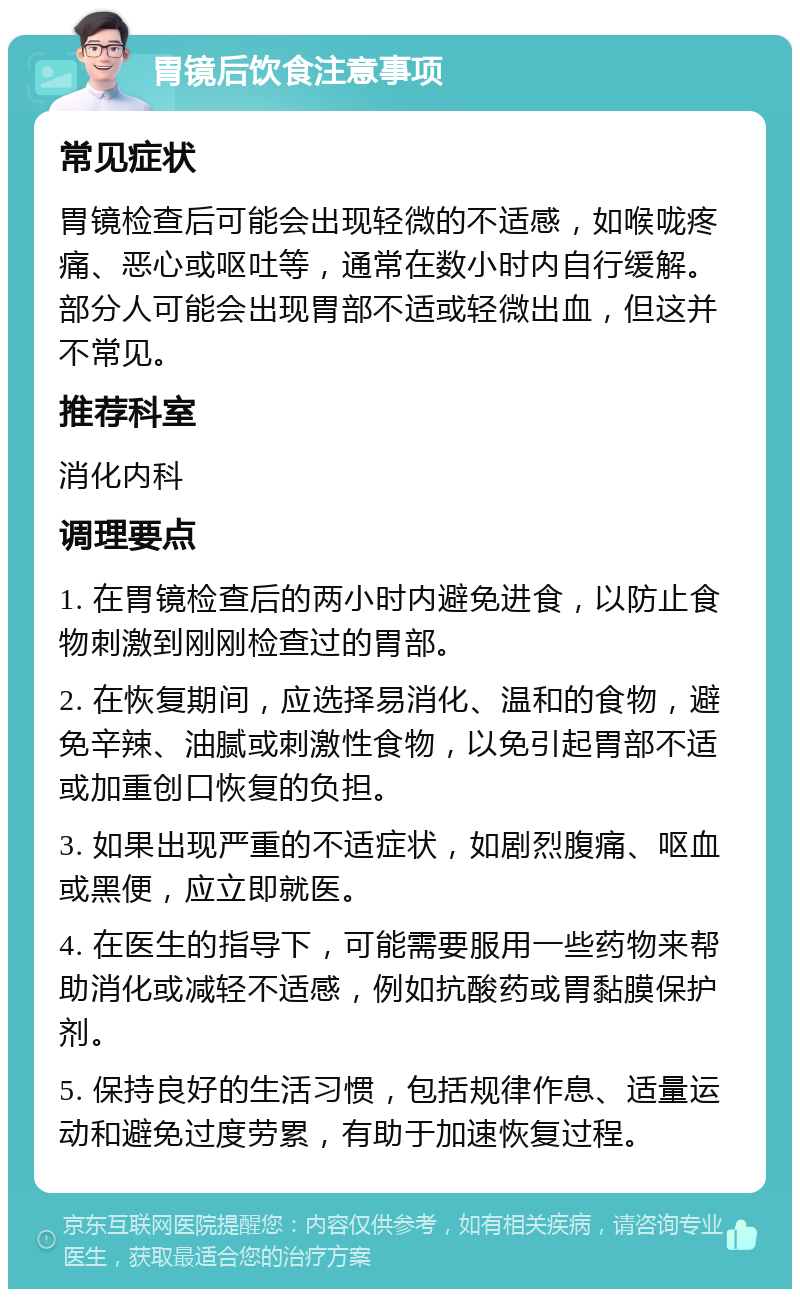 胃镜后饮食注意事项 常见症状 胃镜检查后可能会出现轻微的不适感，如喉咙疼痛、恶心或呕吐等，通常在数小时内自行缓解。部分人可能会出现胃部不适或轻微出血，但这并不常见。 推荐科室 消化内科 调理要点 1. 在胃镜检查后的两小时内避免进食，以防止食物刺激到刚刚检查过的胃部。 2. 在恢复期间，应选择易消化、温和的食物，避免辛辣、油腻或刺激性食物，以免引起胃部不适或加重创口恢复的负担。 3. 如果出现严重的不适症状，如剧烈腹痛、呕血或黑便，应立即就医。 4. 在医生的指导下，可能需要服用一些药物来帮助消化或减轻不适感，例如抗酸药或胃黏膜保护剂。 5. 保持良好的生活习惯，包括规律作息、适量运动和避免过度劳累，有助于加速恢复过程。