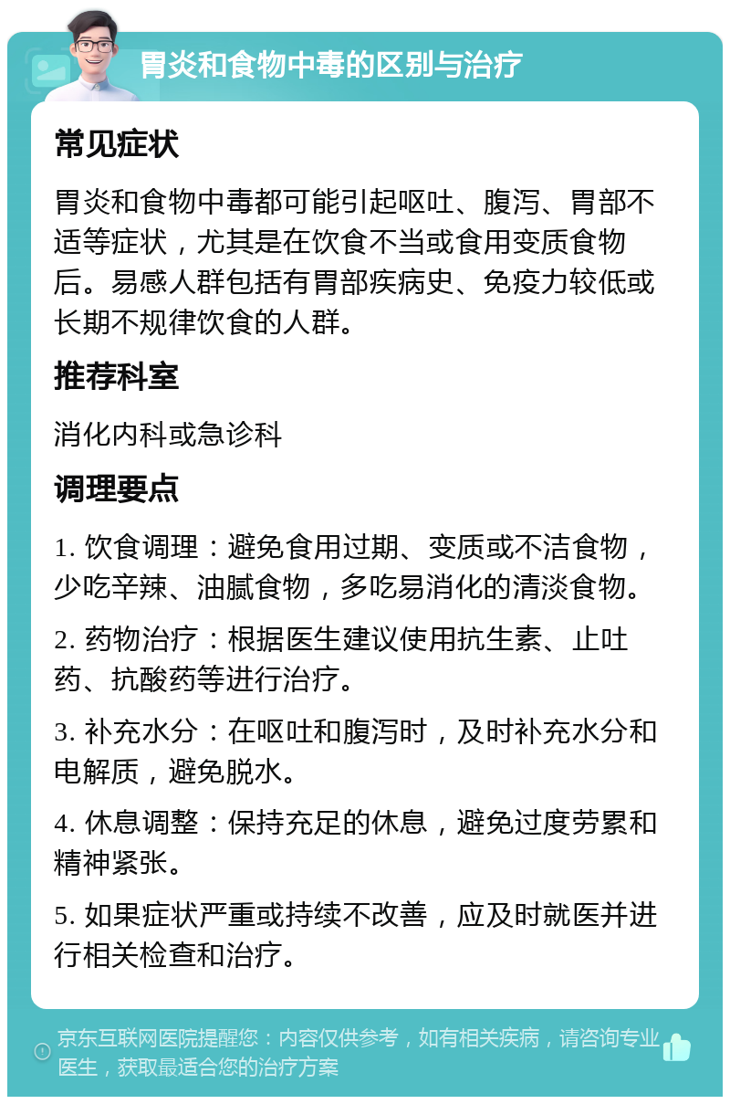 胃炎和食物中毒的区别与治疗 常见症状 胃炎和食物中毒都可能引起呕吐、腹泻、胃部不适等症状，尤其是在饮食不当或食用变质食物后。易感人群包括有胃部疾病史、免疫力较低或长期不规律饮食的人群。 推荐科室 消化内科或急诊科 调理要点 1. 饮食调理：避免食用过期、变质或不洁食物，少吃辛辣、油腻食物，多吃易消化的清淡食物。 2. 药物治疗：根据医生建议使用抗生素、止吐药、抗酸药等进行治疗。 3. 补充水分：在呕吐和腹泻时，及时补充水分和电解质，避免脱水。 4. 休息调整：保持充足的休息，避免过度劳累和精神紧张。 5. 如果症状严重或持续不改善，应及时就医并进行相关检查和治疗。