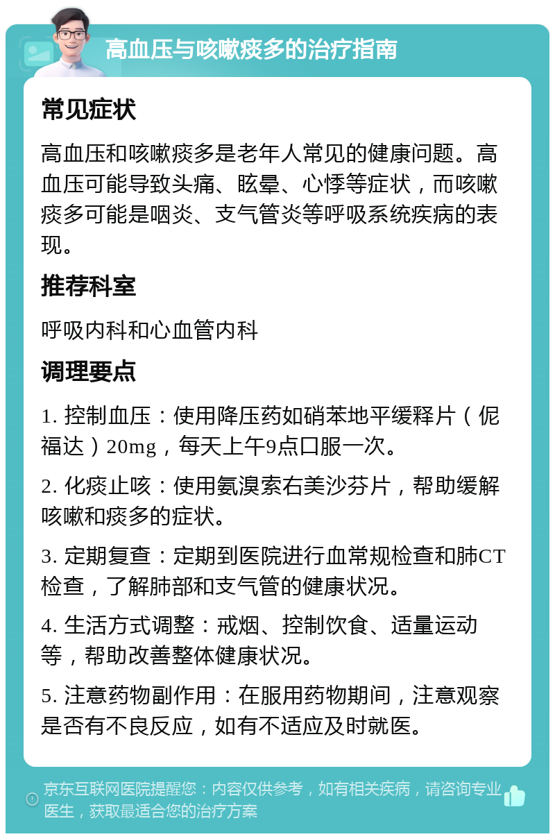 高血压与咳嗽痰多的治疗指南 常见症状 高血压和咳嗽痰多是老年人常见的健康问题。高血压可能导致头痛、眩晕、心悸等症状，而咳嗽痰多可能是咽炎、支气管炎等呼吸系统疾病的表现。 推荐科室 呼吸内科和心血管内科 调理要点 1. 控制血压：使用降压药如硝苯地平缓释片（伲福达）20mg，每天上午9点口服一次。 2. 化痰止咳：使用氨溴索右美沙芬片，帮助缓解咳嗽和痰多的症状。 3. 定期复查：定期到医院进行血常规检查和肺CT检查，了解肺部和支气管的健康状况。 4. 生活方式调整：戒烟、控制饮食、适量运动等，帮助改善整体健康状况。 5. 注意药物副作用：在服用药物期间，注意观察是否有不良反应，如有不适应及时就医。