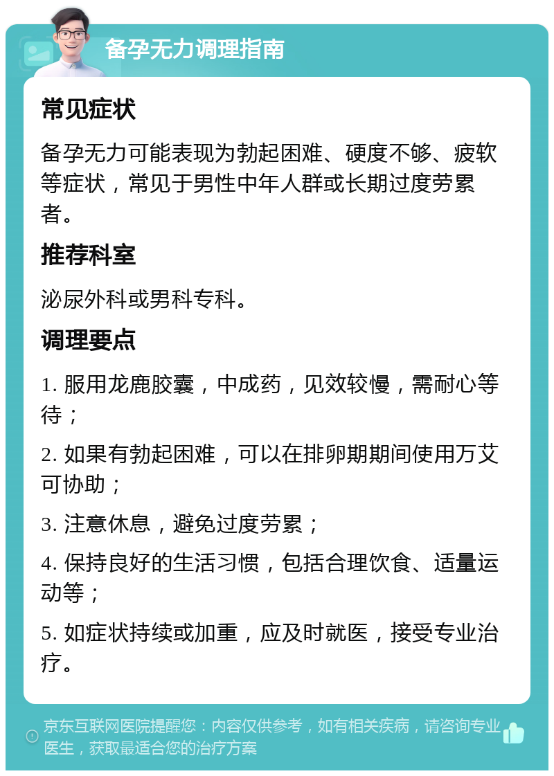 备孕无力调理指南 常见症状 备孕无力可能表现为勃起困难、硬度不够、疲软等症状，常见于男性中年人群或长期过度劳累者。 推荐科室 泌尿外科或男科专科。 调理要点 1. 服用龙鹿胶囊，中成药，见效较慢，需耐心等待； 2. 如果有勃起困难，可以在排卵期期间使用万艾可协助； 3. 注意休息，避免过度劳累； 4. 保持良好的生活习惯，包括合理饮食、适量运动等； 5. 如症状持续或加重，应及时就医，接受专业治疗。