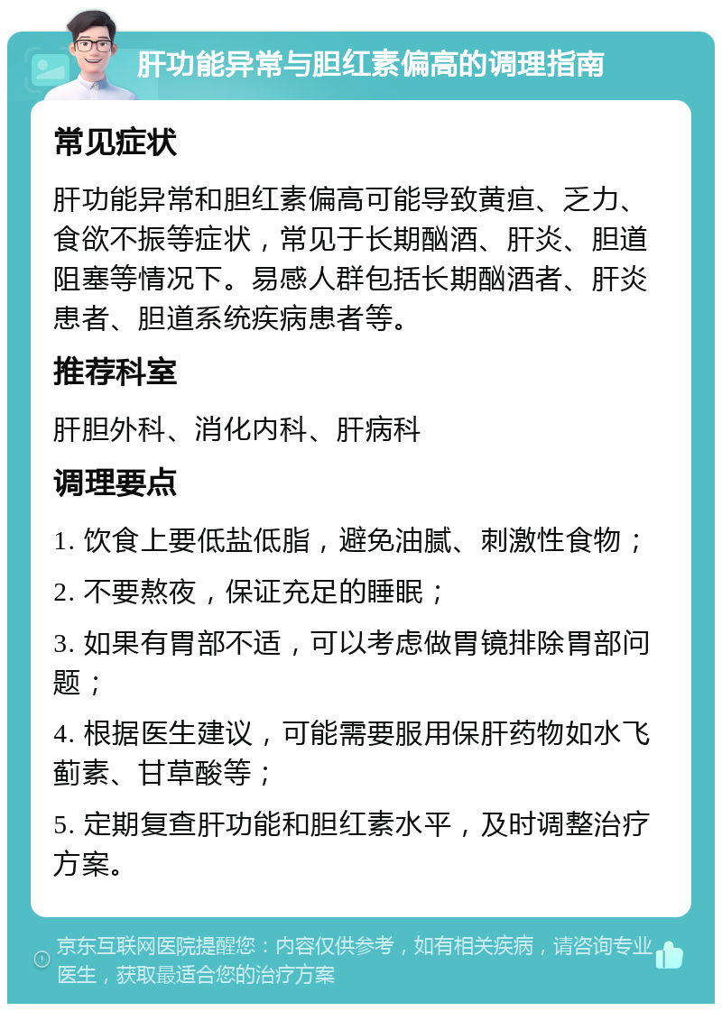 肝功能异常与胆红素偏高的调理指南 常见症状 肝功能异常和胆红素偏高可能导致黄疸、乏力、食欲不振等症状，常见于长期酗酒、肝炎、胆道阻塞等情况下。易感人群包括长期酗酒者、肝炎患者、胆道系统疾病患者等。 推荐科室 肝胆外科、消化内科、肝病科 调理要点 1. 饮食上要低盐低脂，避免油腻、刺激性食物； 2. 不要熬夜，保证充足的睡眠； 3. 如果有胃部不适，可以考虑做胃镜排除胃部问题； 4. 根据医生建议，可能需要服用保肝药物如水飞蓟素、甘草酸等； 5. 定期复查肝功能和胆红素水平，及时调整治疗方案。