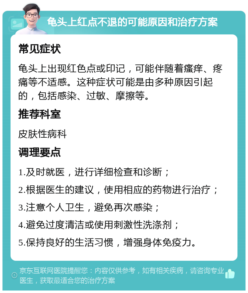 龟头上红点不退的可能原因和治疗方案 常见症状 龟头上出现红色点或印记，可能伴随着瘙痒、疼痛等不适感。这种症状可能是由多种原因引起的，包括感染、过敏、摩擦等。 推荐科室 皮肤性病科 调理要点 1.及时就医，进行详细检查和诊断； 2.根据医生的建议，使用相应的药物进行治疗； 3.注意个人卫生，避免再次感染； 4.避免过度清洁或使用刺激性洗涤剂； 5.保持良好的生活习惯，增强身体免疫力。