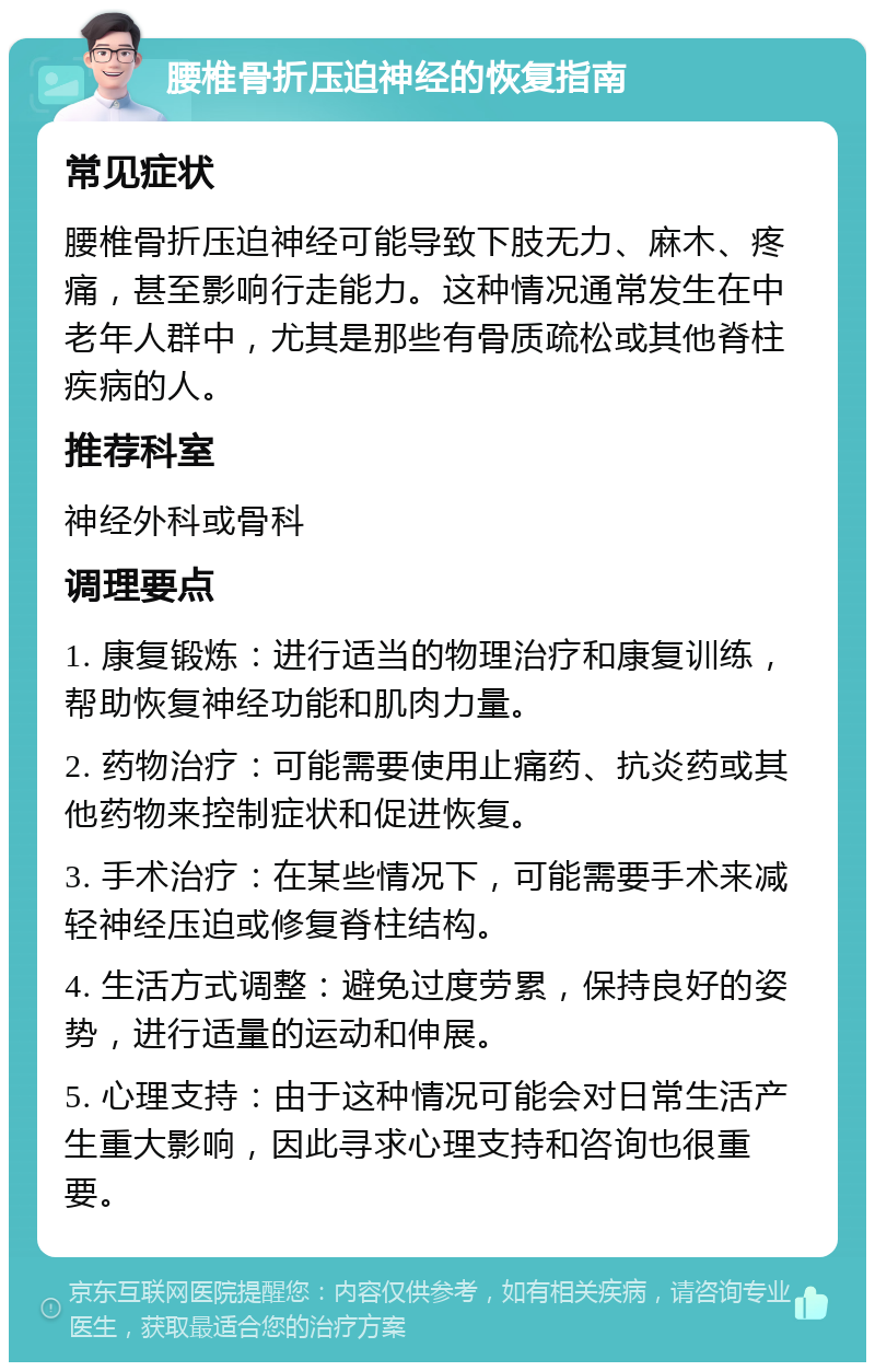 腰椎骨折压迫神经的恢复指南 常见症状 腰椎骨折压迫神经可能导致下肢无力、麻木、疼痛，甚至影响行走能力。这种情况通常发生在中老年人群中，尤其是那些有骨质疏松或其他脊柱疾病的人。 推荐科室 神经外科或骨科 调理要点 1. 康复锻炼：进行适当的物理治疗和康复训练，帮助恢复神经功能和肌肉力量。 2. 药物治疗：可能需要使用止痛药、抗炎药或其他药物来控制症状和促进恢复。 3. 手术治疗：在某些情况下，可能需要手术来减轻神经压迫或修复脊柱结构。 4. 生活方式调整：避免过度劳累，保持良好的姿势，进行适量的运动和伸展。 5. 心理支持：由于这种情况可能会对日常生活产生重大影响，因此寻求心理支持和咨询也很重要。