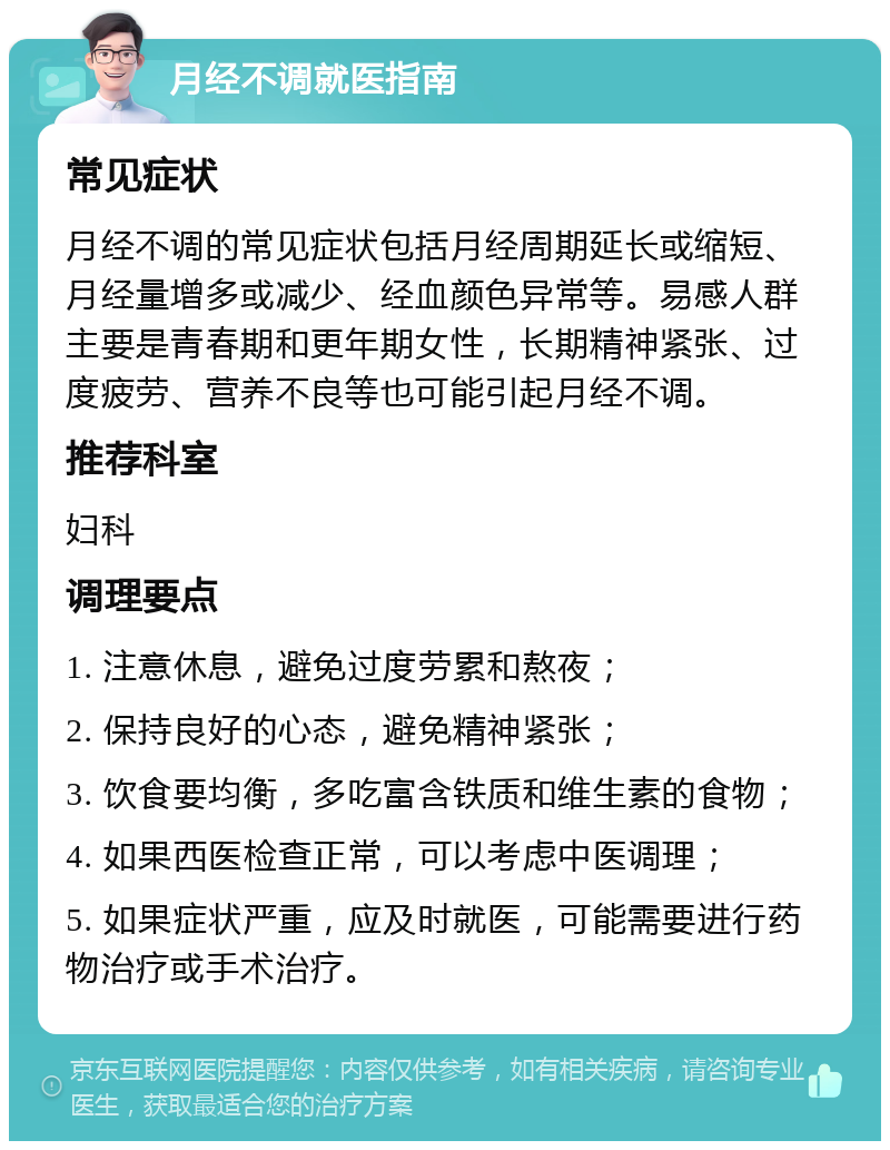 月经不调就医指南 常见症状 月经不调的常见症状包括月经周期延长或缩短、月经量增多或减少、经血颜色异常等。易感人群主要是青春期和更年期女性，长期精神紧张、过度疲劳、营养不良等也可能引起月经不调。 推荐科室 妇科 调理要点 1. 注意休息，避免过度劳累和熬夜； 2. 保持良好的心态，避免精神紧张； 3. 饮食要均衡，多吃富含铁质和维生素的食物； 4. 如果西医检查正常，可以考虑中医调理； 5. 如果症状严重，应及时就医，可能需要进行药物治疗或手术治疗。