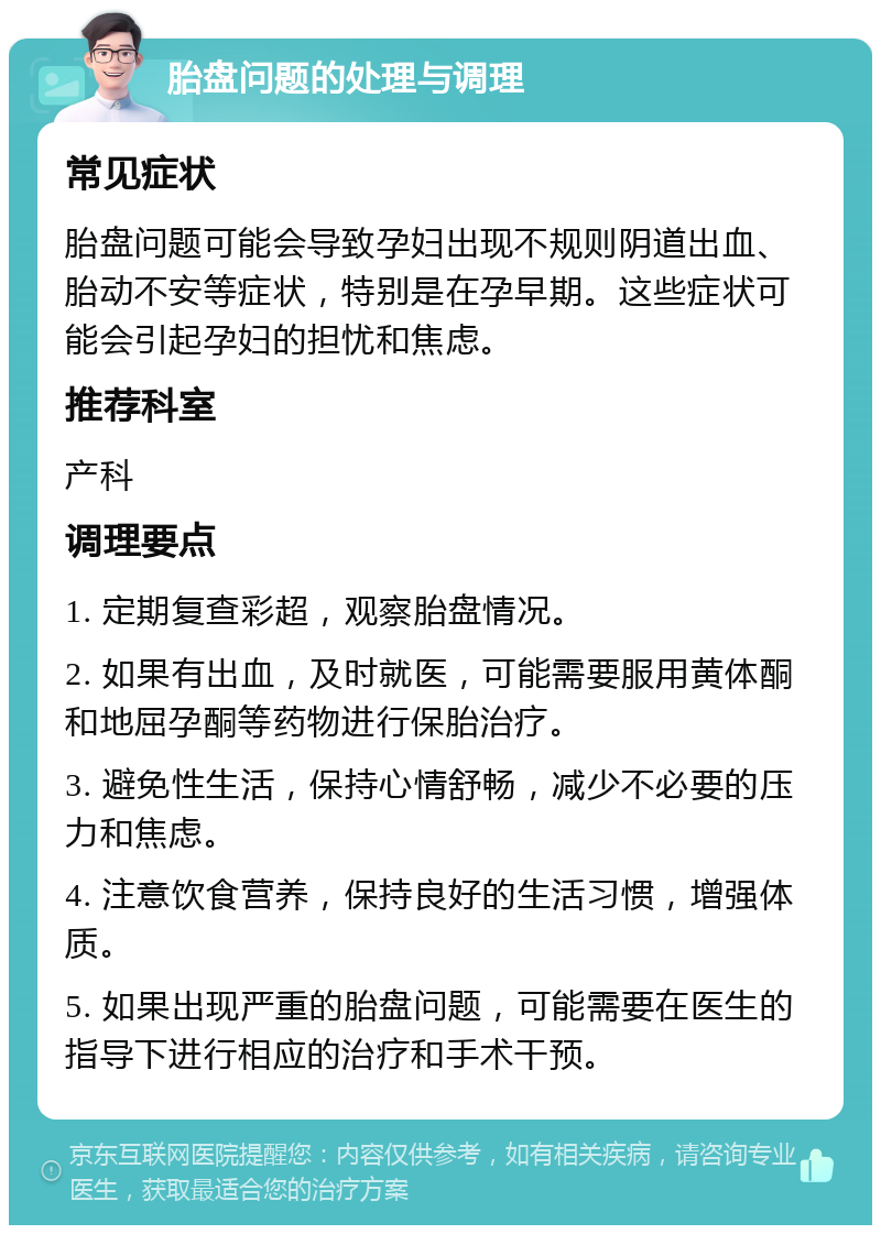 胎盘问题的处理与调理 常见症状 胎盘问题可能会导致孕妇出现不规则阴道出血、胎动不安等症状，特别是在孕早期。这些症状可能会引起孕妇的担忧和焦虑。 推荐科室 产科 调理要点 1. 定期复查彩超，观察胎盘情况。 2. 如果有出血，及时就医，可能需要服用黄体酮和地屈孕酮等药物进行保胎治疗。 3. 避免性生活，保持心情舒畅，减少不必要的压力和焦虑。 4. 注意饮食营养，保持良好的生活习惯，增强体质。 5. 如果出现严重的胎盘问题，可能需要在医生的指导下进行相应的治疗和手术干预。