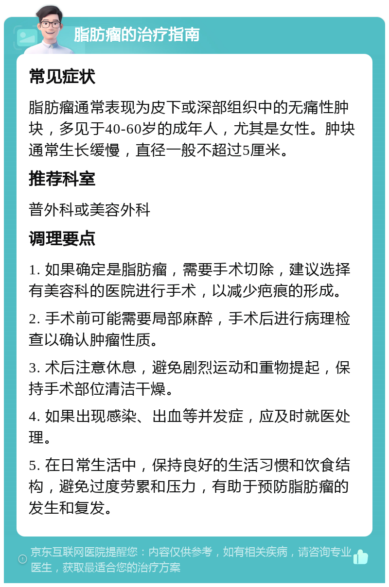 脂肪瘤的治疗指南 常见症状 脂肪瘤通常表现为皮下或深部组织中的无痛性肿块，多见于40-60岁的成年人，尤其是女性。肿块通常生长缓慢，直径一般不超过5厘米。 推荐科室 普外科或美容外科 调理要点 1. 如果确定是脂肪瘤，需要手术切除，建议选择有美容科的医院进行手术，以减少疤痕的形成。 2. 手术前可能需要局部麻醉，手术后进行病理检查以确认肿瘤性质。 3. 术后注意休息，避免剧烈运动和重物提起，保持手术部位清洁干燥。 4. 如果出现感染、出血等并发症，应及时就医处理。 5. 在日常生活中，保持良好的生活习惯和饮食结构，避免过度劳累和压力，有助于预防脂肪瘤的发生和复发。