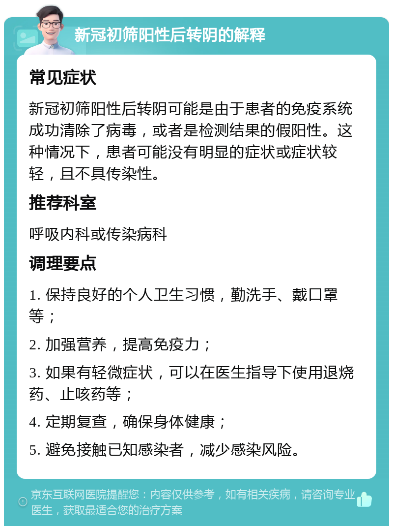 新冠初筛阳性后转阴的解释 常见症状 新冠初筛阳性后转阴可能是由于患者的免疫系统成功清除了病毒，或者是检测结果的假阳性。这种情况下，患者可能没有明显的症状或症状较轻，且不具传染性。 推荐科室 呼吸内科或传染病科 调理要点 1. 保持良好的个人卫生习惯，勤洗手、戴口罩等； 2. 加强营养，提高免疫力； 3. 如果有轻微症状，可以在医生指导下使用退烧药、止咳药等； 4. 定期复查，确保身体健康； 5. 避免接触已知感染者，减少感染风险。