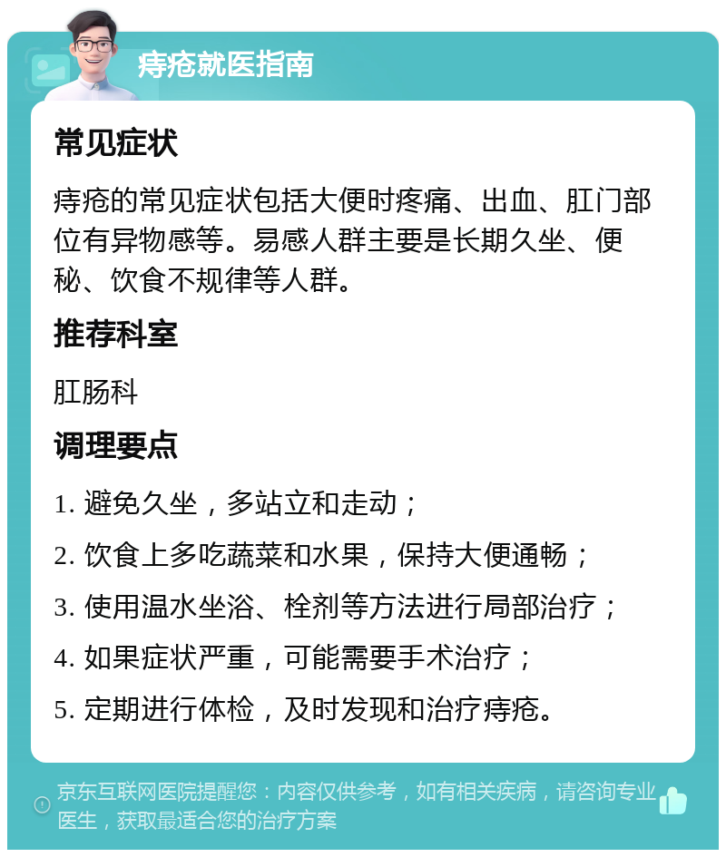 痔疮就医指南 常见症状 痔疮的常见症状包括大便时疼痛、出血、肛门部位有异物感等。易感人群主要是长期久坐、便秘、饮食不规律等人群。 推荐科室 肛肠科 调理要点 1. 避免久坐，多站立和走动； 2. 饮食上多吃蔬菜和水果，保持大便通畅； 3. 使用温水坐浴、栓剂等方法进行局部治疗； 4. 如果症状严重，可能需要手术治疗； 5. 定期进行体检，及时发现和治疗痔疮。