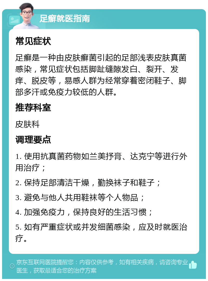 足癣就医指南 常见症状 足癣是一种由皮肤癣菌引起的足部浅表皮肤真菌感染，常见症状包括脚趾缝隙发白、裂开、发痒、脱皮等，易感人群为经常穿着密闭鞋子、脚部多汗或免疫力较低的人群。 推荐科室 皮肤科 调理要点 1. 使用抗真菌药物如兰美抒膏、达克宁等进行外用治疗； 2. 保持足部清洁干燥，勤换袜子和鞋子； 3. 避免与他人共用鞋袜等个人物品； 4. 加强免疫力，保持良好的生活习惯； 5. 如有严重症状或并发细菌感染，应及时就医治疗。