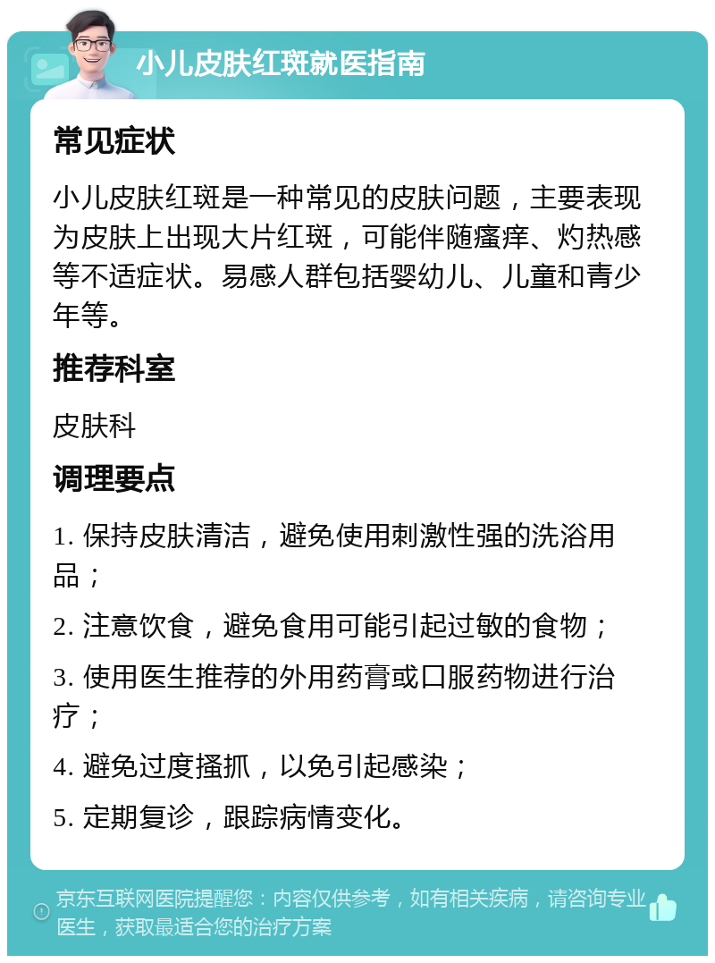 小儿皮肤红斑就医指南 常见症状 小儿皮肤红斑是一种常见的皮肤问题，主要表现为皮肤上出现大片红斑，可能伴随瘙痒、灼热感等不适症状。易感人群包括婴幼儿、儿童和青少年等。 推荐科室 皮肤科 调理要点 1. 保持皮肤清洁，避免使用刺激性强的洗浴用品； 2. 注意饮食，避免食用可能引起过敏的食物； 3. 使用医生推荐的外用药膏或口服药物进行治疗； 4. 避免过度搔抓，以免引起感染； 5. 定期复诊，跟踪病情变化。