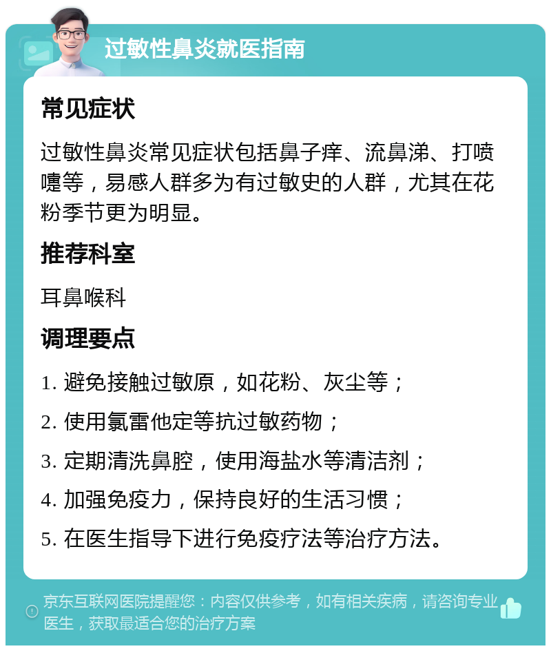 过敏性鼻炎就医指南 常见症状 过敏性鼻炎常见症状包括鼻子痒、流鼻涕、打喷嚏等，易感人群多为有过敏史的人群，尤其在花粉季节更为明显。 推荐科室 耳鼻喉科 调理要点 1. 避免接触过敏原，如花粉、灰尘等； 2. 使用氯雷他定等抗过敏药物； 3. 定期清洗鼻腔，使用海盐水等清洁剂； 4. 加强免疫力，保持良好的生活习惯； 5. 在医生指导下进行免疫疗法等治疗方法。