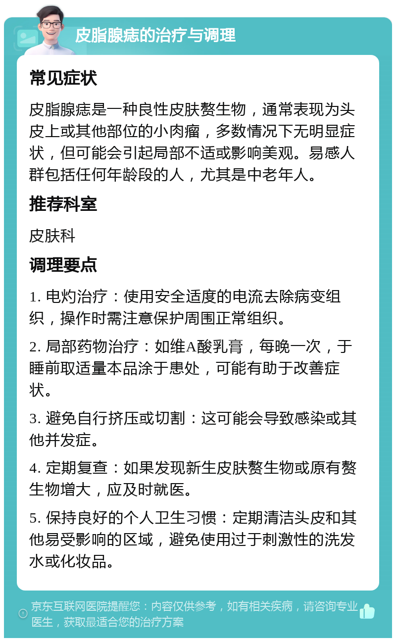 皮脂腺痣的治疗与调理 常见症状 皮脂腺痣是一种良性皮肤赘生物，通常表现为头皮上或其他部位的小肉瘤，多数情况下无明显症状，但可能会引起局部不适或影响美观。易感人群包括任何年龄段的人，尤其是中老年人。 推荐科室 皮肤科 调理要点 1. 电灼治疗：使用安全适度的电流去除病变组织，操作时需注意保护周围正常组织。 2. 局部药物治疗：如维A酸乳膏，每晚一次，于睡前取适量本品涂于患处，可能有助于改善症状。 3. 避免自行挤压或切割：这可能会导致感染或其他并发症。 4. 定期复查：如果发现新生皮肤赘生物或原有赘生物增大，应及时就医。 5. 保持良好的个人卫生习惯：定期清洁头皮和其他易受影响的区域，避免使用过于刺激性的洗发水或化妆品。