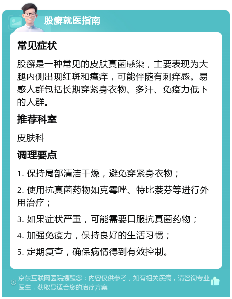 股癣就医指南 常见症状 股癣是一种常见的皮肤真菌感染，主要表现为大腿内侧出现红斑和瘙痒，可能伴随有刺痒感。易感人群包括长期穿紧身衣物、多汗、免疫力低下的人群。 推荐科室 皮肤科 调理要点 1. 保持局部清洁干燥，避免穿紧身衣物； 2. 使用抗真菌药物如克霉唑、特比萘芬等进行外用治疗； 3. 如果症状严重，可能需要口服抗真菌药物； 4. 加强免疫力，保持良好的生活习惯； 5. 定期复查，确保病情得到有效控制。