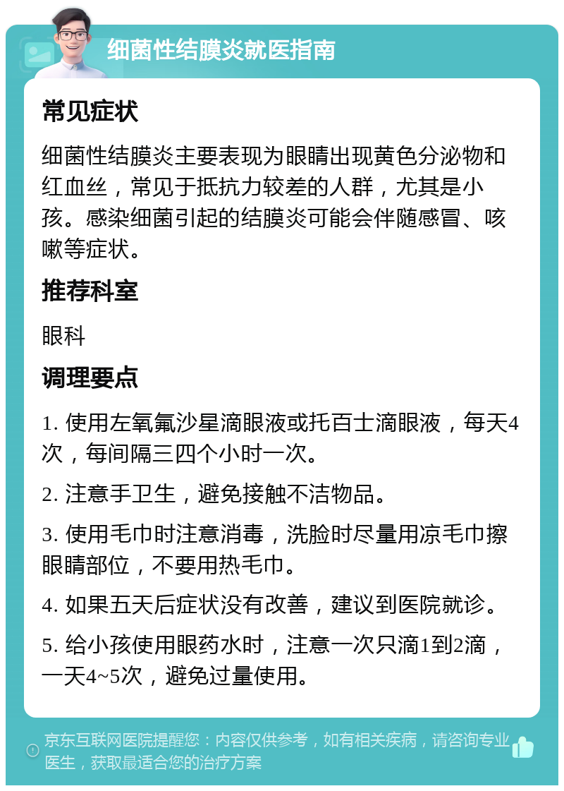 细菌性结膜炎就医指南 常见症状 细菌性结膜炎主要表现为眼睛出现黄色分泌物和红血丝，常见于抵抗力较差的人群，尤其是小孩。感染细菌引起的结膜炎可能会伴随感冒、咳嗽等症状。 推荐科室 眼科 调理要点 1. 使用左氧氟沙星滴眼液或托百士滴眼液，每天4次，每间隔三四个小时一次。 2. 注意手卫生，避免接触不洁物品。 3. 使用毛巾时注意消毒，洗脸时尽量用凉毛巾擦眼睛部位，不要用热毛巾。 4. 如果五天后症状没有改善，建议到医院就诊。 5. 给小孩使用眼药水时，注意一次只滴1到2滴，一天4~5次，避免过量使用。