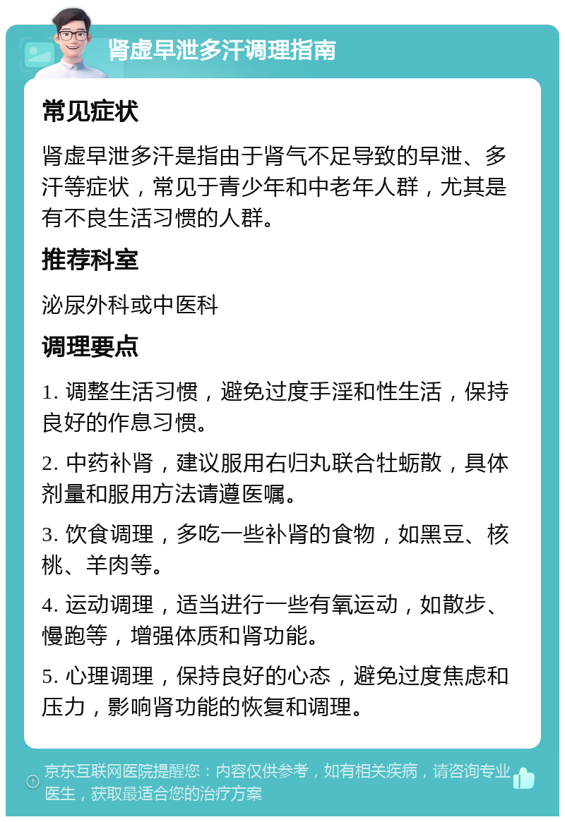 肾虚早泄多汗调理指南 常见症状 肾虚早泄多汗是指由于肾气不足导致的早泄、多汗等症状，常见于青少年和中老年人群，尤其是有不良生活习惯的人群。 推荐科室 泌尿外科或中医科 调理要点 1. 调整生活习惯，避免过度手淫和性生活，保持良好的作息习惯。 2. 中药补肾，建议服用右归丸联合牡蛎散，具体剂量和服用方法请遵医嘱。 3. 饮食调理，多吃一些补肾的食物，如黑豆、核桃、羊肉等。 4. 运动调理，适当进行一些有氧运动，如散步、慢跑等，增强体质和肾功能。 5. 心理调理，保持良好的心态，避免过度焦虑和压力，影响肾功能的恢复和调理。