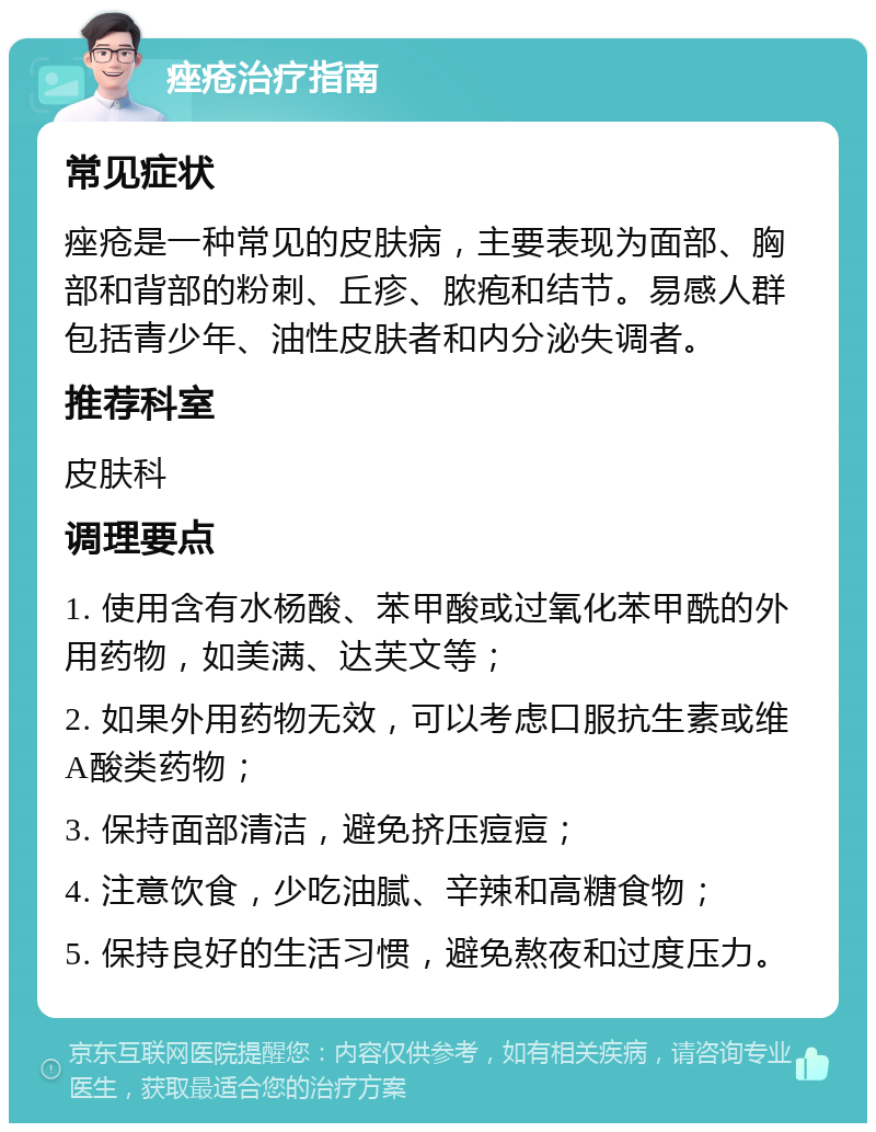 痤疮治疗指南 常见症状 痤疮是一种常见的皮肤病，主要表现为面部、胸部和背部的粉刺、丘疹、脓疱和结节。易感人群包括青少年、油性皮肤者和内分泌失调者。 推荐科室 皮肤科 调理要点 1. 使用含有水杨酸、苯甲酸或过氧化苯甲酰的外用药物，如美满、达芙文等； 2. 如果外用药物无效，可以考虑口服抗生素或维A酸类药物； 3. 保持面部清洁，避免挤压痘痘； 4. 注意饮食，少吃油腻、辛辣和高糖食物； 5. 保持良好的生活习惯，避免熬夜和过度压力。