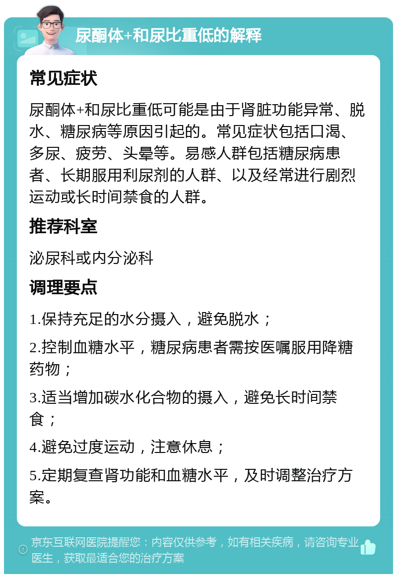 尿酮体+和尿比重低的解释 常见症状 尿酮体+和尿比重低可能是由于肾脏功能异常、脱水、糖尿病等原因引起的。常见症状包括口渴、多尿、疲劳、头晕等。易感人群包括糖尿病患者、长期服用利尿剂的人群、以及经常进行剧烈运动或长时间禁食的人群。 推荐科室 泌尿科或内分泌科 调理要点 1.保持充足的水分摄入，避免脱水； 2.控制血糖水平，糖尿病患者需按医嘱服用降糖药物； 3.适当增加碳水化合物的摄入，避免长时间禁食； 4.避免过度运动，注意休息； 5.定期复查肾功能和血糖水平，及时调整治疗方案。