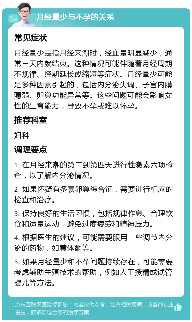 月经量少与不孕的关系 常见症状 月经量少是指月经来潮时，经血量明显减少，通常三天内就结束。这种情况可能伴随着月经周期不规律、经期延长或缩短等症状。月经量少可能是多种因素引起的，包括内分泌失调、子宫内膜薄弱、卵巢功能异常等。这些问题可能会影响女性的生育能力，导致不孕或难以怀孕。 推荐科室 妇科 调理要点 1. 在月经来潮的第二到第四天进行性激素六项检查，以了解内分泌情况。 2. 如果怀疑有多囊卵巢综合征，需要进行相应的检查和治疗。 3. 保持良好的生活习惯，包括规律作息、合理饮食和适量运动，避免过度疲劳和精神压力。 4. 根据医生的建议，可能需要服用一些调节内分泌的药物，如黄体酮等。 5. 如果月经量少和不孕问题持续存在，可能需要考虑辅助生殖技术的帮助，例如人工授精或试管婴儿等方法。