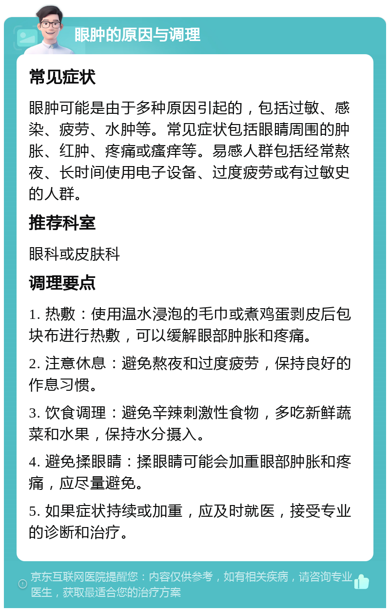 眼肿的原因与调理 常见症状 眼肿可能是由于多种原因引起的，包括过敏、感染、疲劳、水肿等。常见症状包括眼睛周围的肿胀、红肿、疼痛或瘙痒等。易感人群包括经常熬夜、长时间使用电子设备、过度疲劳或有过敏史的人群。 推荐科室 眼科或皮肤科 调理要点 1. 热敷：使用温水浸泡的毛巾或煮鸡蛋剥皮后包块布进行热敷，可以缓解眼部肿胀和疼痛。 2. 注意休息：避免熬夜和过度疲劳，保持良好的作息习惯。 3. 饮食调理：避免辛辣刺激性食物，多吃新鲜蔬菜和水果，保持水分摄入。 4. 避免揉眼睛：揉眼睛可能会加重眼部肿胀和疼痛，应尽量避免。 5. 如果症状持续或加重，应及时就医，接受专业的诊断和治疗。