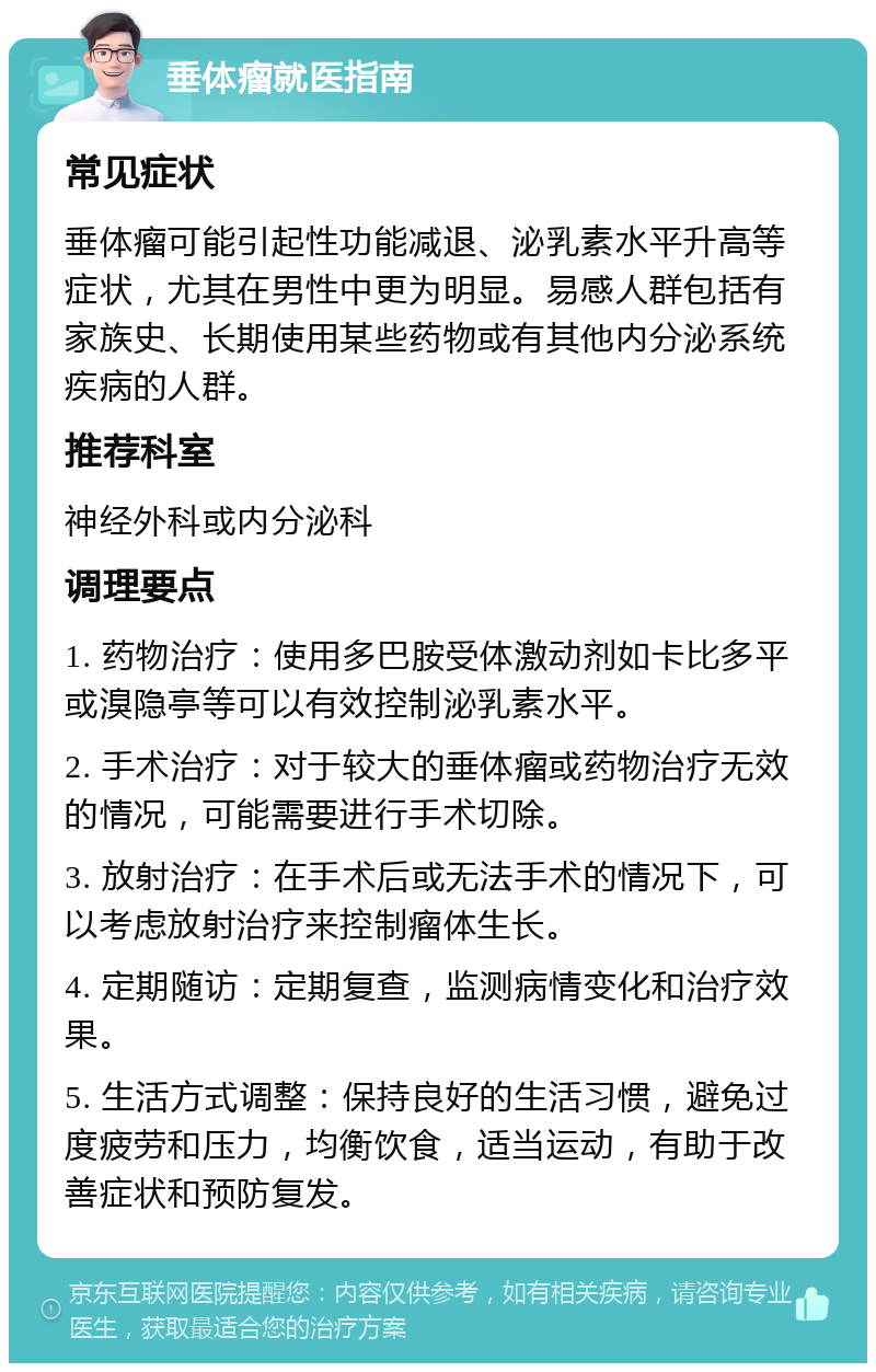 垂体瘤就医指南 常见症状 垂体瘤可能引起性功能减退、泌乳素水平升高等症状，尤其在男性中更为明显。易感人群包括有家族史、长期使用某些药物或有其他内分泌系统疾病的人群。 推荐科室 神经外科或内分泌科 调理要点 1. 药物治疗：使用多巴胺受体激动剂如卡比多平或溴隐亭等可以有效控制泌乳素水平。 2. 手术治疗：对于较大的垂体瘤或药物治疗无效的情况，可能需要进行手术切除。 3. 放射治疗：在手术后或无法手术的情况下，可以考虑放射治疗来控制瘤体生长。 4. 定期随访：定期复查，监测病情变化和治疗效果。 5. 生活方式调整：保持良好的生活习惯，避免过度疲劳和压力，均衡饮食，适当运动，有助于改善症状和预防复发。