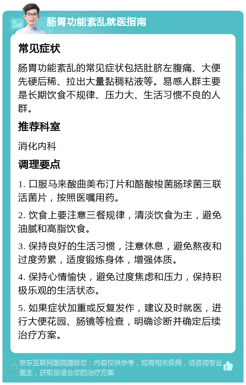 肠胃功能紊乱就医指南 常见症状 肠胃功能紊乱的常见症状包括肚脐左腹痛、大便先硬后稀、拉出大量黏稠粘液等。易感人群主要是长期饮食不规律、压力大、生活习惯不良的人群。 推荐科室 消化内科 调理要点 1. 口服马来酸曲美布汀片和酪酸梭菌肠球菌三联活菌片，按照医嘱用药。 2. 饮食上要注意三餐规律，清淡饮食为主，避免油腻和高脂饮食。 3. 保持良好的生活习惯，注意休息，避免熬夜和过度劳累，适度锻炼身体，增强体质。 4. 保持心情愉快，避免过度焦虑和压力，保持积极乐观的生活状态。 5. 如果症状加重或反复发作，建议及时就医，进行大便花园、肠镜等检查，明确诊断并确定后续治疗方案。