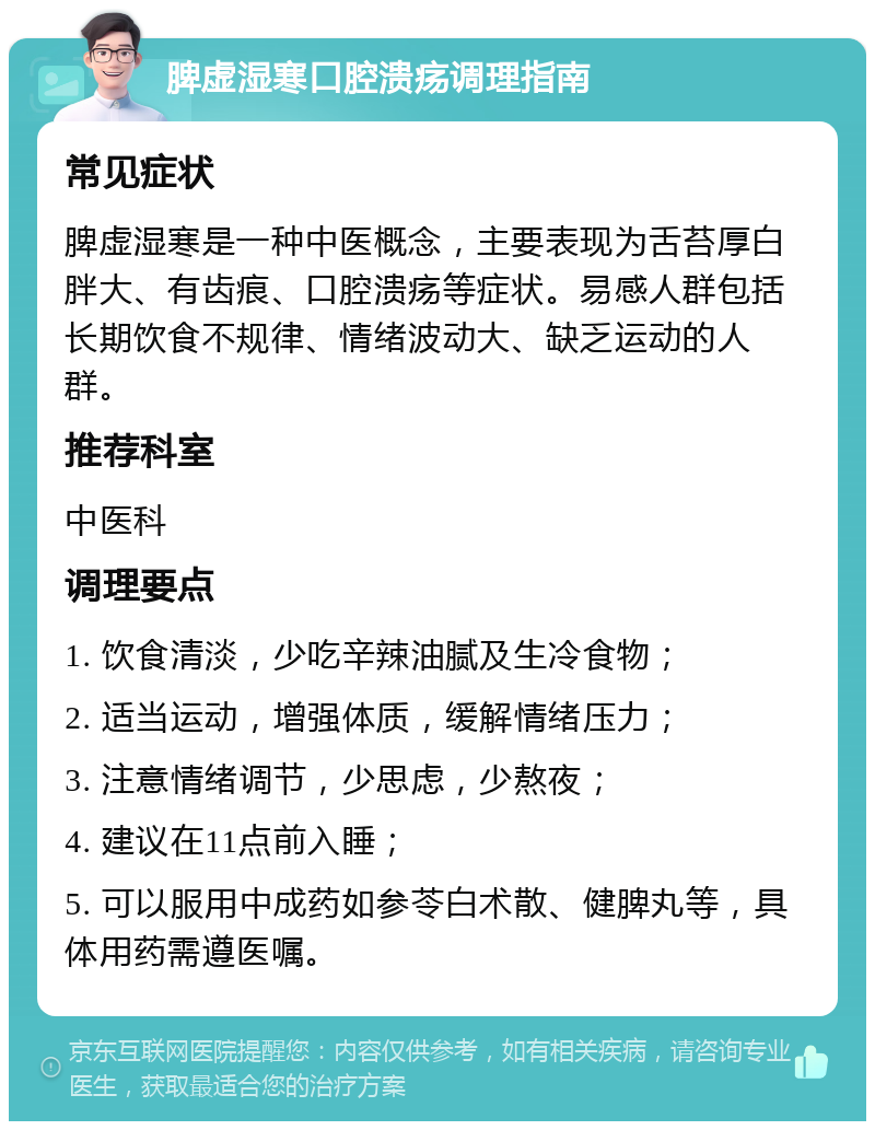 脾虚湿寒口腔溃疡调理指南 常见症状 脾虚湿寒是一种中医概念，主要表现为舌苔厚白胖大、有齿痕、口腔溃疡等症状。易感人群包括长期饮食不规律、情绪波动大、缺乏运动的人群。 推荐科室 中医科 调理要点 1. 饮食清淡，少吃辛辣油腻及生冷食物； 2. 适当运动，增强体质，缓解情绪压力； 3. 注意情绪调节，少思虑，少熬夜； 4. 建议在11点前入睡； 5. 可以服用中成药如参苓白术散、健脾丸等，具体用药需遵医嘱。