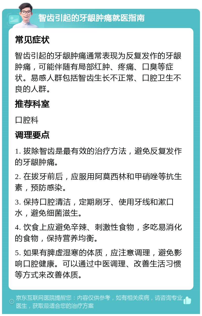 智齿引起的牙龈肿痛就医指南 常见症状 智齿引起的牙龈肿痛通常表现为反复发作的牙龈肿痛，可能伴随有局部红肿、疼痛、口臭等症状。易感人群包括智齿生长不正常、口腔卫生不良的人群。 推荐科室 口腔科 调理要点 1. 拔除智齿是最有效的治疗方法，避免反复发作的牙龈肿痛。 2. 在拔牙前后，应服用阿莫西林和甲硝唑等抗生素，预防感染。 3. 保持口腔清洁，定期刷牙、使用牙线和漱口水，避免细菌滋生。 4. 饮食上应避免辛辣、刺激性食物，多吃易消化的食物，保持营养均衡。 5. 如果有脾虚湿寒的体质，应注意调理，避免影响口腔健康。可以通过中医调理、改善生活习惯等方式来改善体质。