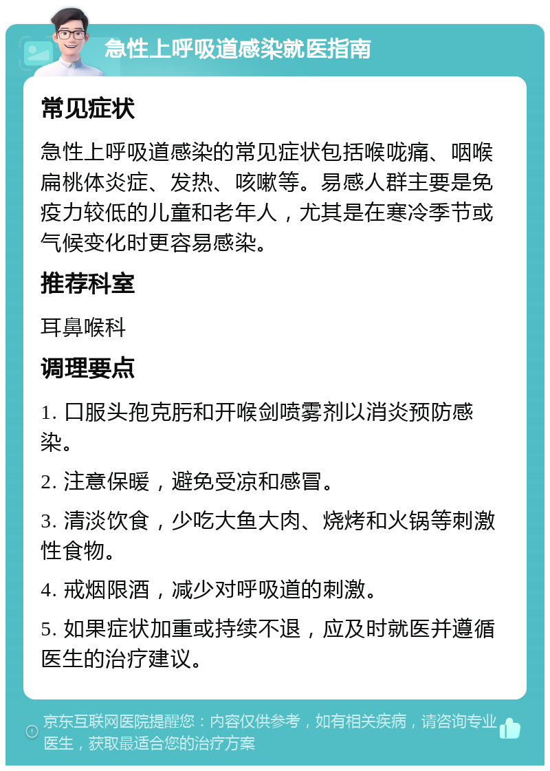 急性上呼吸道感染就医指南 常见症状 急性上呼吸道感染的常见症状包括喉咙痛、咽喉扁桃体炎症、发热、咳嗽等。易感人群主要是免疫力较低的儿童和老年人，尤其是在寒冷季节或气候变化时更容易感染。 推荐科室 耳鼻喉科 调理要点 1. 口服头孢克肟和开喉剑喷雾剂以消炎预防感染。 2. 注意保暖，避免受凉和感冒。 3. 清淡饮食，少吃大鱼大肉、烧烤和火锅等刺激性食物。 4. 戒烟限酒，减少对呼吸道的刺激。 5. 如果症状加重或持续不退，应及时就医并遵循医生的治疗建议。