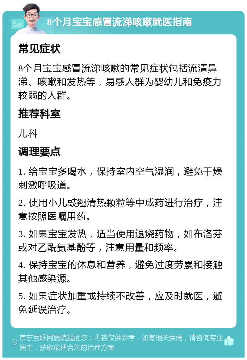 8个月宝宝感冒流涕咳嗽就医指南 常见症状 8个月宝宝感冒流涕咳嗽的常见症状包括流清鼻涕、咳嗽和发热等，易感人群为婴幼儿和免疫力较弱的人群。 推荐科室 儿科 调理要点 1. 给宝宝多喝水，保持室内空气湿润，避免干燥刺激呼吸道。 2. 使用小儿豉翘清热颗粒等中成药进行治疗，注意按照医嘱用药。 3. 如果宝宝发热，适当使用退烧药物，如布洛芬或对乙酰氨基酚等，注意用量和频率。 4. 保持宝宝的休息和营养，避免过度劳累和接触其他感染源。 5. 如果症状加重或持续不改善，应及时就医，避免延误治疗。