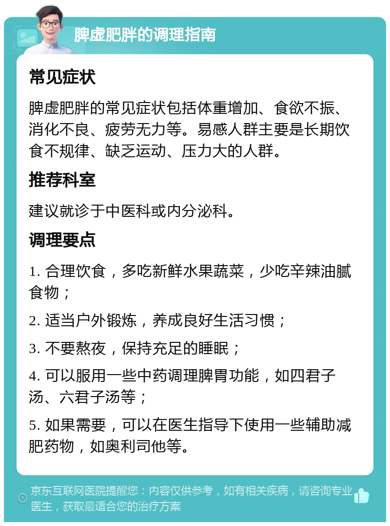 脾虚肥胖的调理指南 常见症状 脾虚肥胖的常见症状包括体重增加、食欲不振、消化不良、疲劳无力等。易感人群主要是长期饮食不规律、缺乏运动、压力大的人群。 推荐科室 建议就诊于中医科或内分泌科。 调理要点 1. 合理饮食，多吃新鲜水果蔬菜，少吃辛辣油腻食物； 2. 适当户外锻炼，养成良好生活习惯； 3. 不要熬夜，保持充足的睡眠； 4. 可以服用一些中药调理脾胃功能，如四君子汤、六君子汤等； 5. 如果需要，可以在医生指导下使用一些辅助减肥药物，如奥利司他等。