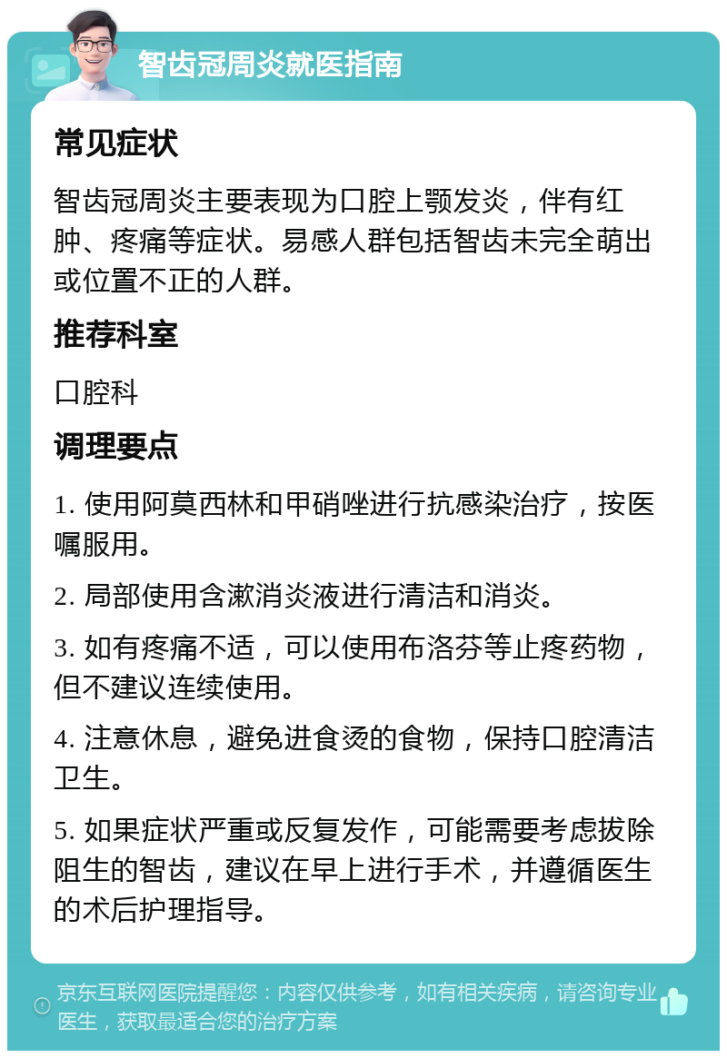 智齿冠周炎就医指南 常见症状 智齿冠周炎主要表现为口腔上颚发炎，伴有红肿、疼痛等症状。易感人群包括智齿未完全萌出或位置不正的人群。 推荐科室 口腔科 调理要点 1. 使用阿莫西林和甲硝唑进行抗感染治疗，按医嘱服用。 2. 局部使用含漱消炎液进行清洁和消炎。 3. 如有疼痛不适，可以使用布洛芬等止疼药物，但不建议连续使用。 4. 注意休息，避免进食烫的食物，保持口腔清洁卫生。 5. 如果症状严重或反复发作，可能需要考虑拔除阻生的智齿，建议在早上进行手术，并遵循医生的术后护理指导。