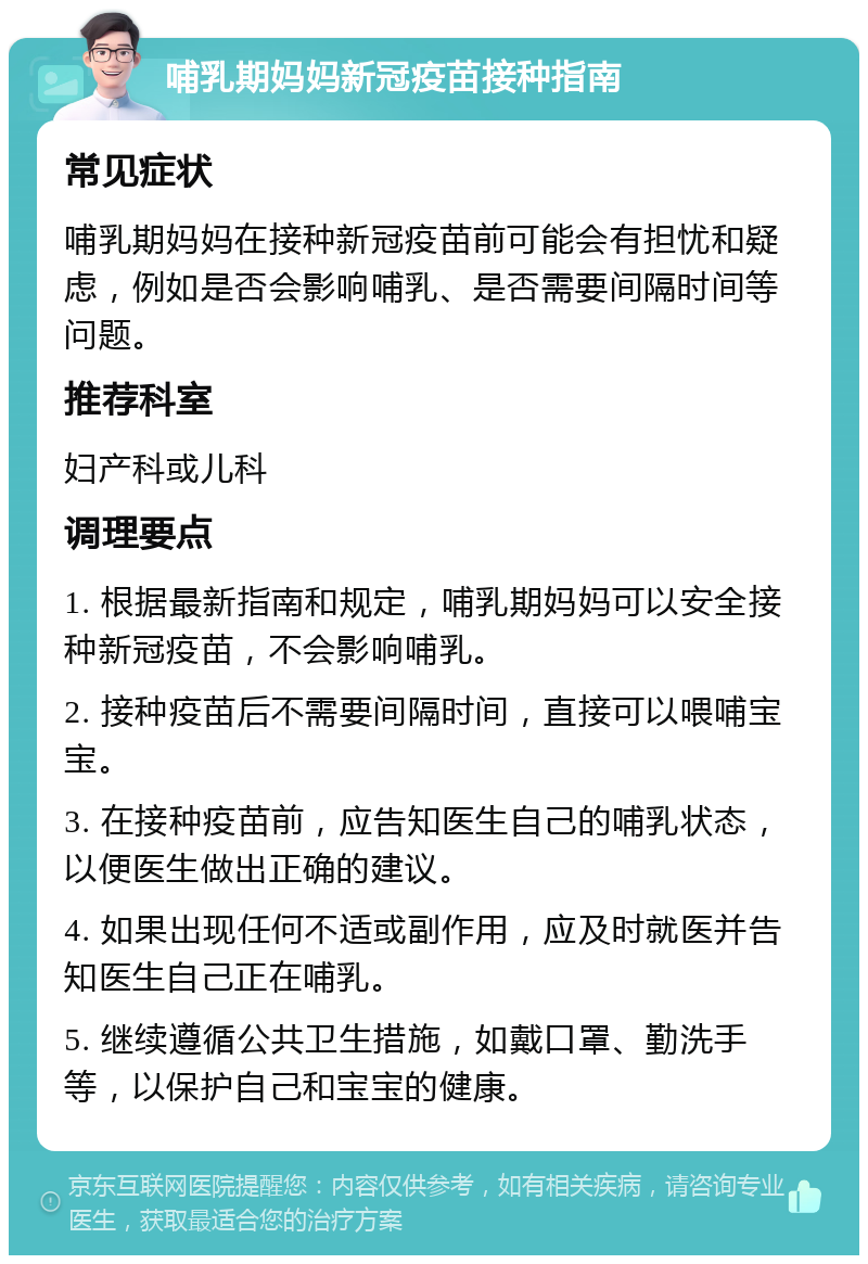 哺乳期妈妈新冠疫苗接种指南 常见症状 哺乳期妈妈在接种新冠疫苗前可能会有担忧和疑虑，例如是否会影响哺乳、是否需要间隔时间等问题。 推荐科室 妇产科或儿科 调理要点 1. 根据最新指南和规定，哺乳期妈妈可以安全接种新冠疫苗，不会影响哺乳。 2. 接种疫苗后不需要间隔时间，直接可以喂哺宝宝。 3. 在接种疫苗前，应告知医生自己的哺乳状态，以便医生做出正确的建议。 4. 如果出现任何不适或副作用，应及时就医并告知医生自己正在哺乳。 5. 继续遵循公共卫生措施，如戴口罩、勤洗手等，以保护自己和宝宝的健康。