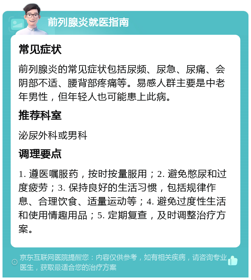 前列腺炎就医指南 常见症状 前列腺炎的常见症状包括尿频、尿急、尿痛、会阴部不适、腰背部疼痛等。易感人群主要是中老年男性，但年轻人也可能患上此病。 推荐科室 泌尿外科或男科 调理要点 1. 遵医嘱服药，按时按量服用；2. 避免憋尿和过度疲劳；3. 保持良好的生活习惯，包括规律作息、合理饮食、适量运动等；4. 避免过度性生活和使用情趣用品；5. 定期复查，及时调整治疗方案。