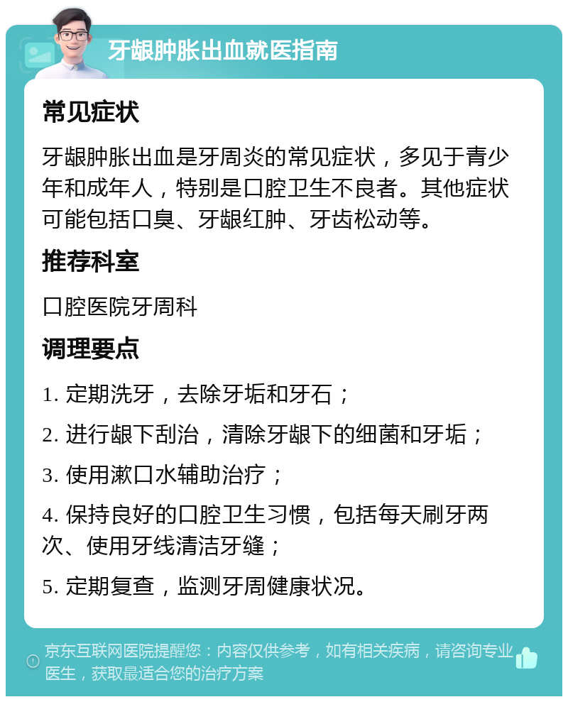 牙龈肿胀出血就医指南 常见症状 牙龈肿胀出血是牙周炎的常见症状，多见于青少年和成年人，特别是口腔卫生不良者。其他症状可能包括口臭、牙龈红肿、牙齿松动等。 推荐科室 口腔医院牙周科 调理要点 1. 定期洗牙，去除牙垢和牙石； 2. 进行龈下刮治，清除牙龈下的细菌和牙垢； 3. 使用漱口水辅助治疗； 4. 保持良好的口腔卫生习惯，包括每天刷牙两次、使用牙线清洁牙缝； 5. 定期复查，监测牙周健康状况。