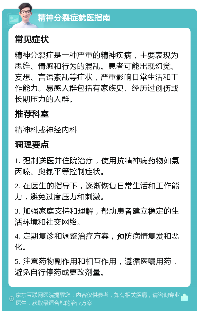 精神分裂症就医指南 常见症状 精神分裂症是一种严重的精神疾病，主要表现为思维、情感和行为的混乱。患者可能出现幻觉、妄想、言语紊乱等症状，严重影响日常生活和工作能力。易感人群包括有家族史、经历过创伤或长期压力的人群。 推荐科室 精神科或神经内科 调理要点 1. 强制送医并住院治疗，使用抗精神病药物如氯丙嗪、奥氮平等控制症状。 2. 在医生的指导下，逐渐恢复日常生活和工作能力，避免过度压力和刺激。 3. 加强家庭支持和理解，帮助患者建立稳定的生活环境和社交网络。 4. 定期复诊和调整治疗方案，预防病情复发和恶化。 5. 注意药物副作用和相互作用，遵循医嘱用药，避免自行停药或更改剂量。