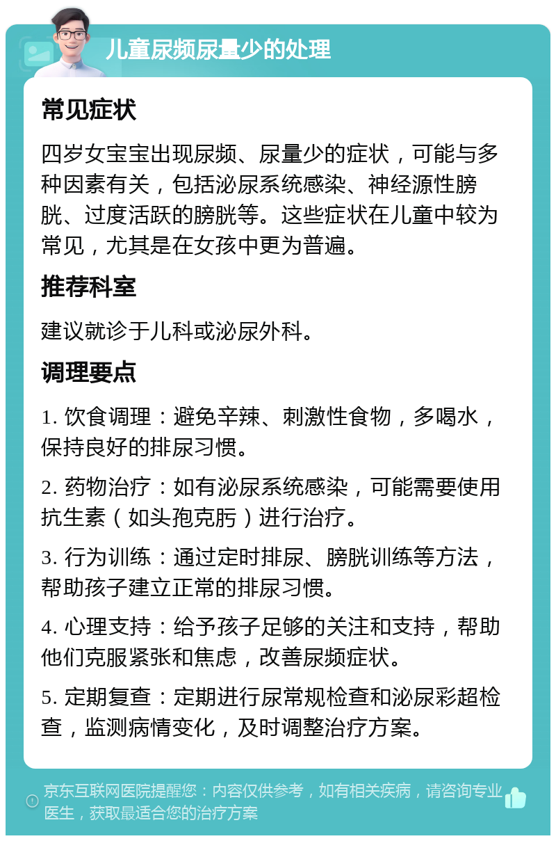 儿童尿频尿量少的处理 常见症状 四岁女宝宝出现尿频、尿量少的症状，可能与多种因素有关，包括泌尿系统感染、神经源性膀胱、过度活跃的膀胱等。这些症状在儿童中较为常见，尤其是在女孩中更为普遍。 推荐科室 建议就诊于儿科或泌尿外科。 调理要点 1. 饮食调理：避免辛辣、刺激性食物，多喝水，保持良好的排尿习惯。 2. 药物治疗：如有泌尿系统感染，可能需要使用抗生素（如头孢克肟）进行治疗。 3. 行为训练：通过定时排尿、膀胱训练等方法，帮助孩子建立正常的排尿习惯。 4. 心理支持：给予孩子足够的关注和支持，帮助他们克服紧张和焦虑，改善尿频症状。 5. 定期复查：定期进行尿常规检查和泌尿彩超检查，监测病情变化，及时调整治疗方案。