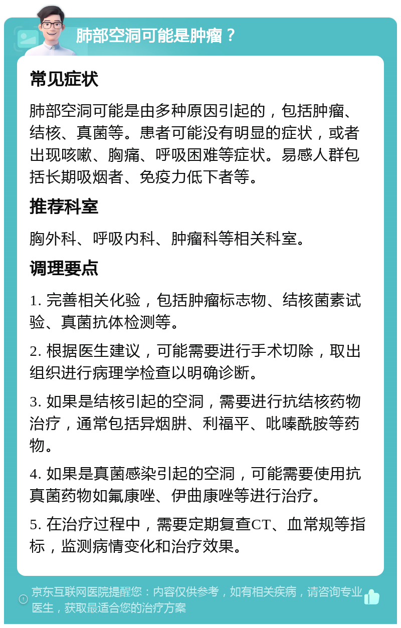 肺部空洞可能是肿瘤？ 常见症状 肺部空洞可能是由多种原因引起的，包括肿瘤、结核、真菌等。患者可能没有明显的症状，或者出现咳嗽、胸痛、呼吸困难等症状。易感人群包括长期吸烟者、免疫力低下者等。 推荐科室 胸外科、呼吸内科、肿瘤科等相关科室。 调理要点 1. 完善相关化验，包括肿瘤标志物、结核菌素试验、真菌抗体检测等。 2. 根据医生建议，可能需要进行手术切除，取出组织进行病理学检查以明确诊断。 3. 如果是结核引起的空洞，需要进行抗结核药物治疗，通常包括异烟肼、利福平、吡嗪酰胺等药物。 4. 如果是真菌感染引起的空洞，可能需要使用抗真菌药物如氟康唑、伊曲康唑等进行治疗。 5. 在治疗过程中，需要定期复查CT、血常规等指标，监测病情变化和治疗效果。