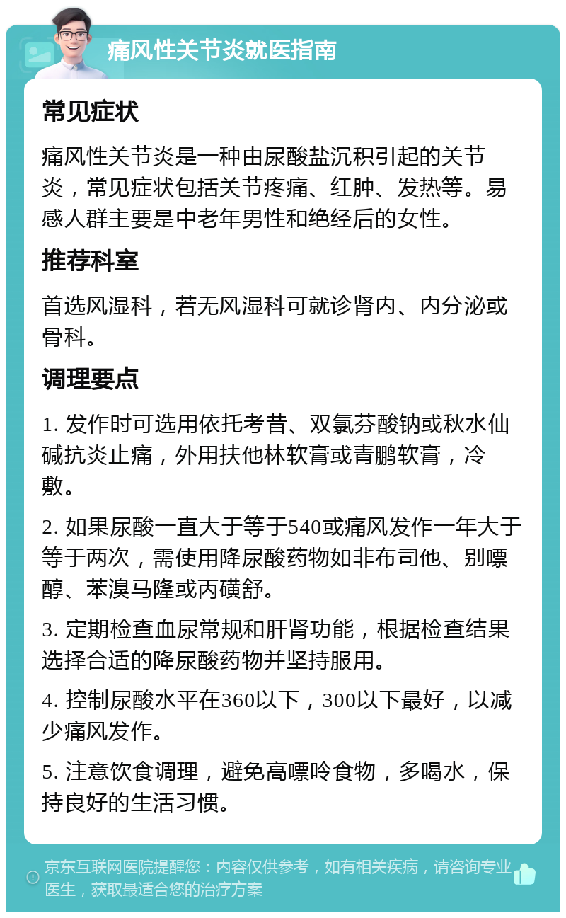 痛风性关节炎就医指南 常见症状 痛风性关节炎是一种由尿酸盐沉积引起的关节炎，常见症状包括关节疼痛、红肿、发热等。易感人群主要是中老年男性和绝经后的女性。 推荐科室 首选风湿科，若无风湿科可就诊肾内、内分泌或骨科。 调理要点 1. 发作时可选用依托考昔、双氯芬酸钠或秋水仙碱抗炎止痛，外用扶他林软膏或青鹏软膏，冷敷。 2. 如果尿酸一直大于等于540或痛风发作一年大于等于两次，需使用降尿酸药物如非布司他、别嘌醇、苯溴马隆或丙磺舒。 3. 定期检查血尿常规和肝肾功能，根据检查结果选择合适的降尿酸药物并坚持服用。 4. 控制尿酸水平在360以下，300以下最好，以减少痛风发作。 5. 注意饮食调理，避免高嘌呤食物，多喝水，保持良好的生活习惯。