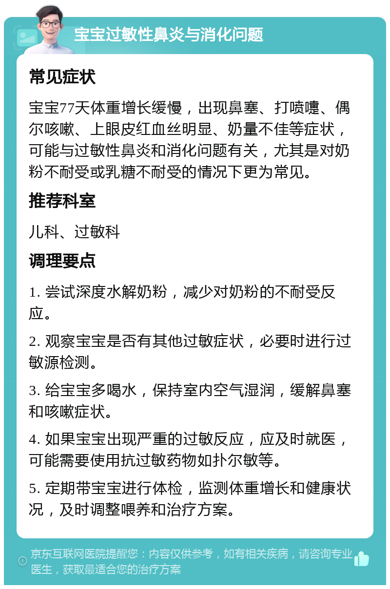 宝宝过敏性鼻炎与消化问题 常见症状 宝宝77天体重增长缓慢，出现鼻塞、打喷嚏、偶尔咳嗽、上眼皮红血丝明显、奶量不佳等症状，可能与过敏性鼻炎和消化问题有关，尤其是对奶粉不耐受或乳糖不耐受的情况下更为常见。 推荐科室 儿科、过敏科 调理要点 1. 尝试深度水解奶粉，减少对奶粉的不耐受反应。 2. 观察宝宝是否有其他过敏症状，必要时进行过敏源检测。 3. 给宝宝多喝水，保持室内空气湿润，缓解鼻塞和咳嗽症状。 4. 如果宝宝出现严重的过敏反应，应及时就医，可能需要使用抗过敏药物如扑尔敏等。 5. 定期带宝宝进行体检，监测体重增长和健康状况，及时调整喂养和治疗方案。