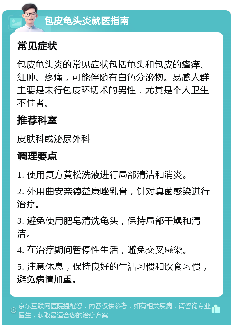 包皮龟头炎就医指南 常见症状 包皮龟头炎的常见症状包括龟头和包皮的瘙痒、红肿、疼痛，可能伴随有白色分泌物。易感人群主要是未行包皮环切术的男性，尤其是个人卫生不佳者。 推荐科室 皮肤科或泌尿外科 调理要点 1. 使用复方黄松洗液进行局部清洁和消炎。 2. 外用曲安奈德益康唑乳膏，针对真菌感染进行治疗。 3. 避免使用肥皂清洗龟头，保持局部干燥和清洁。 4. 在治疗期间暂停性生活，避免交叉感染。 5. 注意休息，保持良好的生活习惯和饮食习惯，避免病情加重。