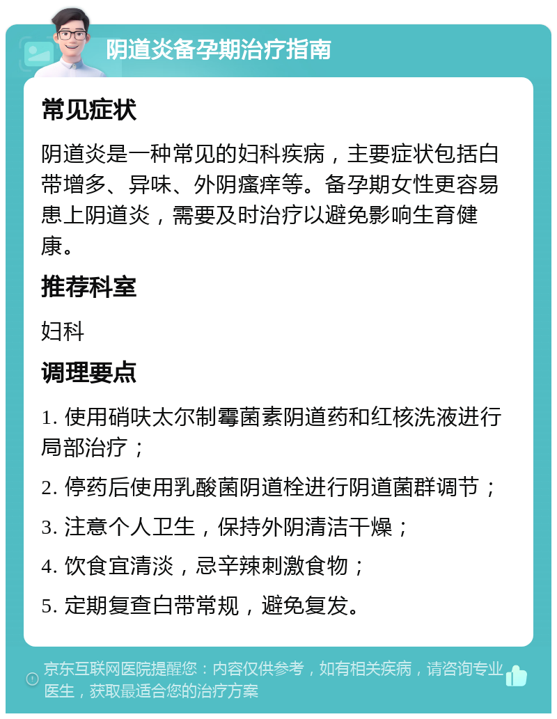 阴道炎备孕期治疗指南 常见症状 阴道炎是一种常见的妇科疾病，主要症状包括白带增多、异味、外阴瘙痒等。备孕期女性更容易患上阴道炎，需要及时治疗以避免影响生育健康。 推荐科室 妇科 调理要点 1. 使用硝呋太尔制霉菌素阴道药和红核洗液进行局部治疗； 2. 停药后使用乳酸菌阴道栓进行阴道菌群调节； 3. 注意个人卫生，保持外阴清洁干燥； 4. 饮食宜清淡，忌辛辣刺激食物； 5. 定期复查白带常规，避免复发。