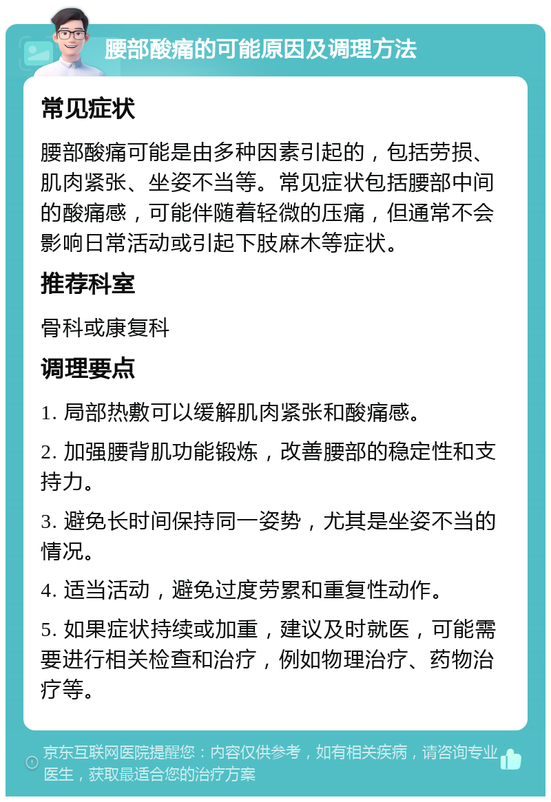 腰部酸痛的可能原因及调理方法 常见症状 腰部酸痛可能是由多种因素引起的，包括劳损、肌肉紧张、坐姿不当等。常见症状包括腰部中间的酸痛感，可能伴随着轻微的压痛，但通常不会影响日常活动或引起下肢麻木等症状。 推荐科室 骨科或康复科 调理要点 1. 局部热敷可以缓解肌肉紧张和酸痛感。 2. 加强腰背肌功能锻炼，改善腰部的稳定性和支持力。 3. 避免长时间保持同一姿势，尤其是坐姿不当的情况。 4. 适当活动，避免过度劳累和重复性动作。 5. 如果症状持续或加重，建议及时就医，可能需要进行相关检查和治疗，例如物理治疗、药物治疗等。