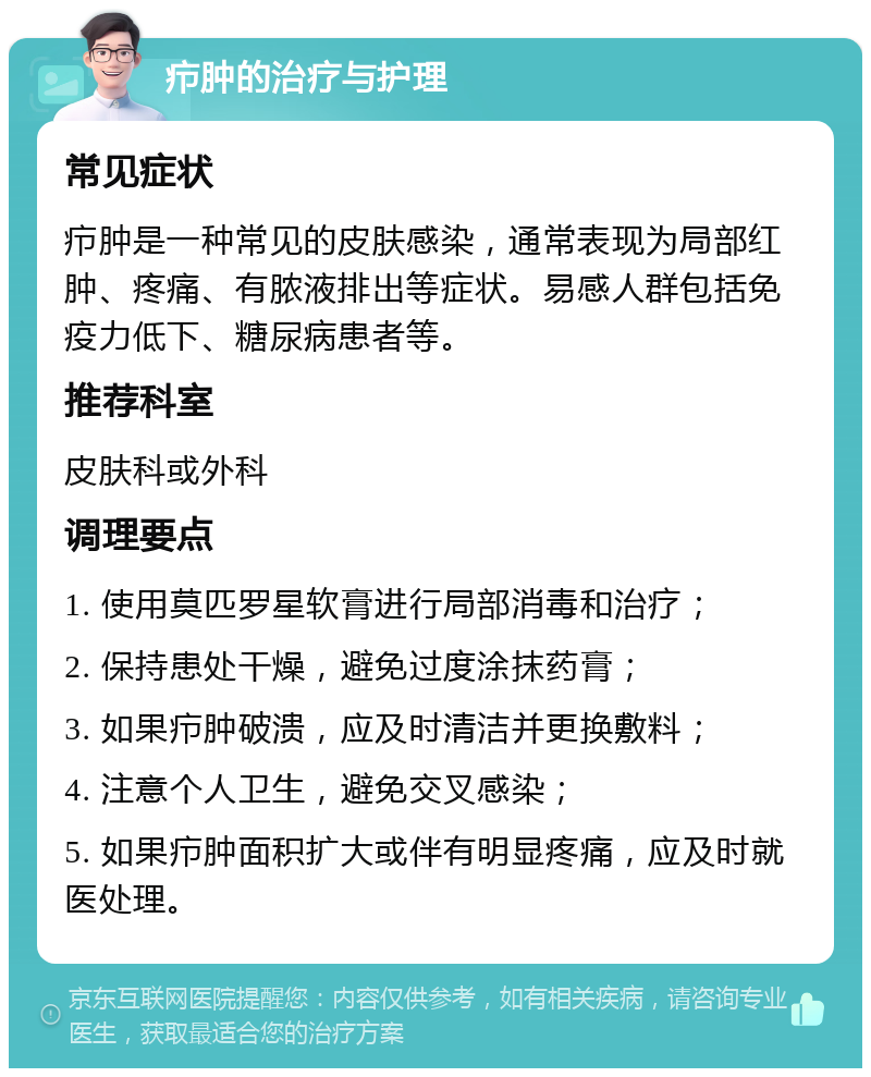 疖肿的治疗与护理 常见症状 疖肿是一种常见的皮肤感染，通常表现为局部红肿、疼痛、有脓液排出等症状。易感人群包括免疫力低下、糖尿病患者等。 推荐科室 皮肤科或外科 调理要点 1. 使用莫匹罗星软膏进行局部消毒和治疗； 2. 保持患处干燥，避免过度涂抹药膏； 3. 如果疖肿破溃，应及时清洁并更换敷料； 4. 注意个人卫生，避免交叉感染； 5. 如果疖肿面积扩大或伴有明显疼痛，应及时就医处理。