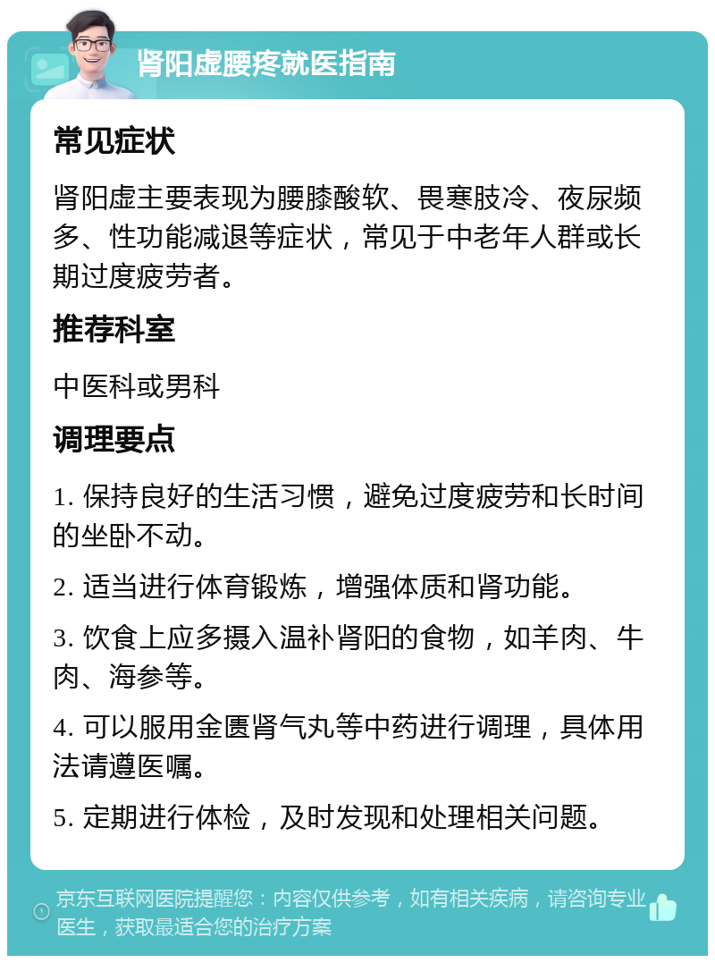 肾阳虚腰疼就医指南 常见症状 肾阳虚主要表现为腰膝酸软、畏寒肢冷、夜尿频多、性功能减退等症状，常见于中老年人群或长期过度疲劳者。 推荐科室 中医科或男科 调理要点 1. 保持良好的生活习惯，避免过度疲劳和长时间的坐卧不动。 2. 适当进行体育锻炼，增强体质和肾功能。 3. 饮食上应多摄入温补肾阳的食物，如羊肉、牛肉、海参等。 4. 可以服用金匮肾气丸等中药进行调理，具体用法请遵医嘱。 5. 定期进行体检，及时发现和处理相关问题。