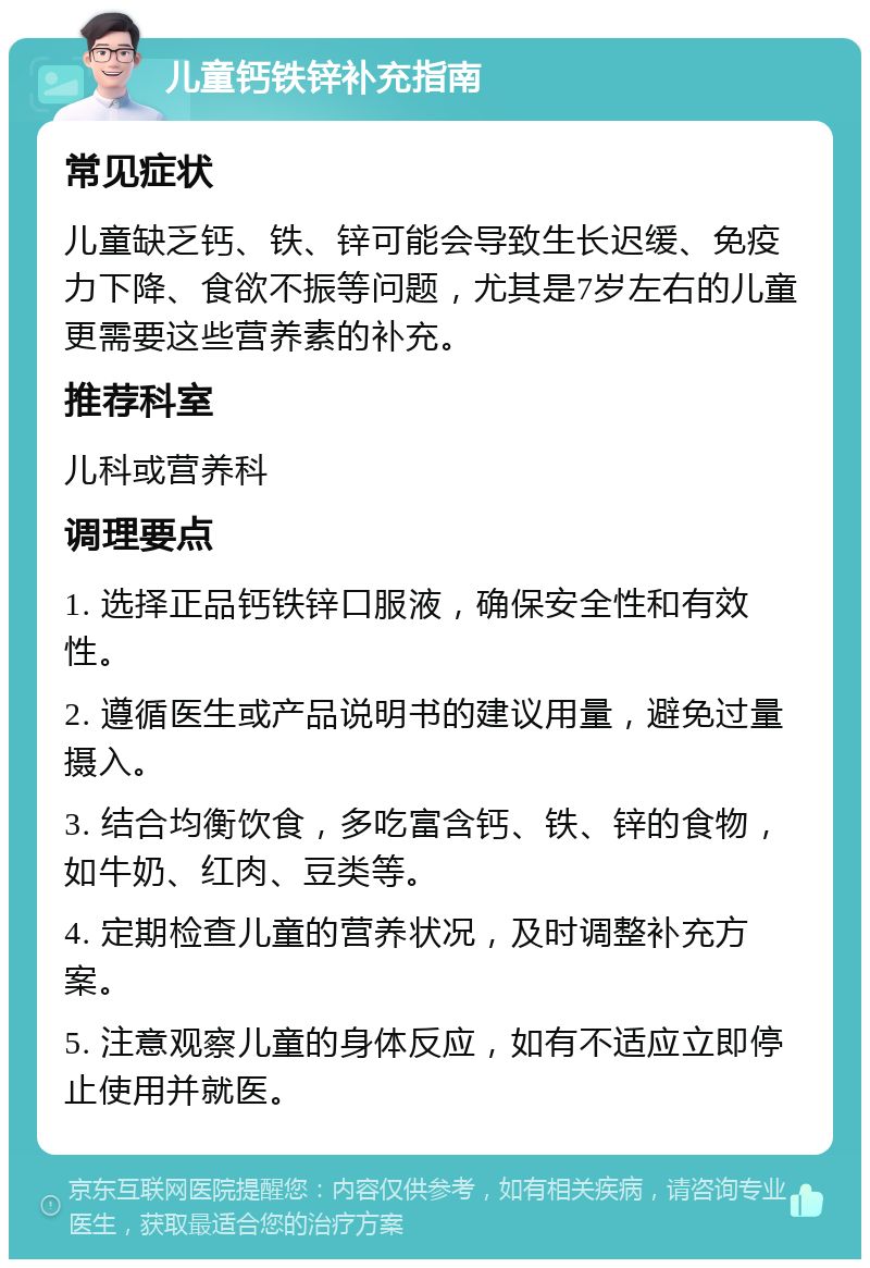 儿童钙铁锌补充指南 常见症状 儿童缺乏钙、铁、锌可能会导致生长迟缓、免疫力下降、食欲不振等问题，尤其是7岁左右的儿童更需要这些营养素的补充。 推荐科室 儿科或营养科 调理要点 1. 选择正品钙铁锌口服液，确保安全性和有效性。 2. 遵循医生或产品说明书的建议用量，避免过量摄入。 3. 结合均衡饮食，多吃富含钙、铁、锌的食物，如牛奶、红肉、豆类等。 4. 定期检查儿童的营养状况，及时调整补充方案。 5. 注意观察儿童的身体反应，如有不适应立即停止使用并就医。