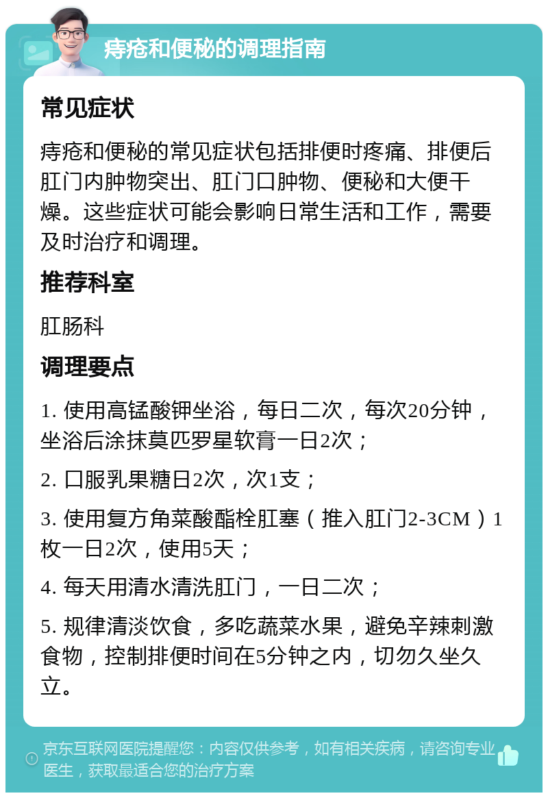 痔疮和便秘的调理指南 常见症状 痔疮和便秘的常见症状包括排便时疼痛、排便后肛门内肿物突出、肛门口肿物、便秘和大便干燥。这些症状可能会影响日常生活和工作，需要及时治疗和调理。 推荐科室 肛肠科 调理要点 1. 使用高锰酸钾坐浴，每日二次，每次20分钟，坐浴后涂抹莫匹罗星软膏一日2次； 2. 口服乳果糖日2次，次1支； 3. 使用复方角菜酸酯栓肛塞（推入肛门2-3CM）1枚一日2次，使用5天； 4. 每天用清水清洗肛门，一日二次； 5. 规律清淡饮食，多吃蔬菜水果，避免辛辣刺激食物，控制排便时间在5分钟之内，切勿久坐久立。