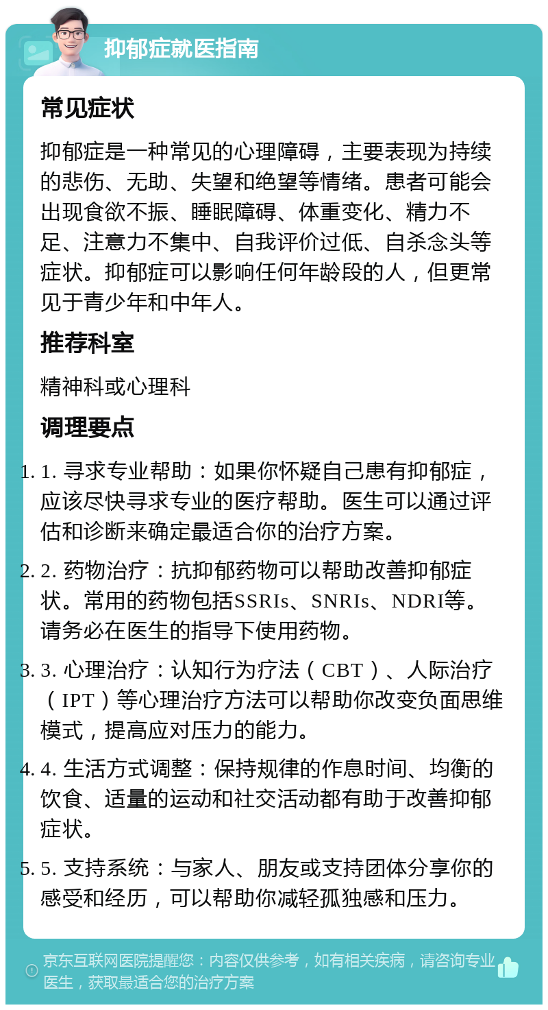 抑郁症就医指南 常见症状 抑郁症是一种常见的心理障碍，主要表现为持续的悲伤、无助、失望和绝望等情绪。患者可能会出现食欲不振、睡眠障碍、体重变化、精力不足、注意力不集中、自我评价过低、自杀念头等症状。抑郁症可以影响任何年龄段的人，但更常见于青少年和中年人。 推荐科室 精神科或心理科 调理要点 1. 寻求专业帮助：如果你怀疑自己患有抑郁症，应该尽快寻求专业的医疗帮助。医生可以通过评估和诊断来确定最适合你的治疗方案。 2. 药物治疗：抗抑郁药物可以帮助改善抑郁症状。常用的药物包括SSRIs、SNRIs、NDRI等。请务必在医生的指导下使用药物。 3. 心理治疗：认知行为疗法（CBT）、人际治疗（IPT）等心理治疗方法可以帮助你改变负面思维模式，提高应对压力的能力。 4. 生活方式调整：保持规律的作息时间、均衡的饮食、适量的运动和社交活动都有助于改善抑郁症状。 5. 支持系统：与家人、朋友或支持团体分享你的感受和经历，可以帮助你减轻孤独感和压力。