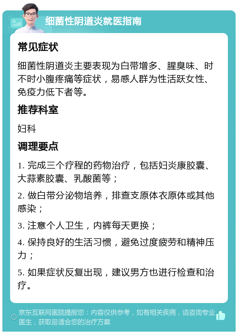 细菌性阴道炎就医指南 常见症状 细菌性阴道炎主要表现为白带增多、腥臭味、时不时小腹疼痛等症状，易感人群为性活跃女性、免疫力低下者等。 推荐科室 妇科 调理要点 1. 完成三个疗程的药物治疗，包括妇炎康胶囊、大蒜素胶囊、乳酸菌等； 2. 做白带分泌物培养，排查支原体衣原体或其他感染； 3. 注意个人卫生，内裤每天更换； 4. 保持良好的生活习惯，避免过度疲劳和精神压力； 5. 如果症状反复出现，建议男方也进行检查和治疗。