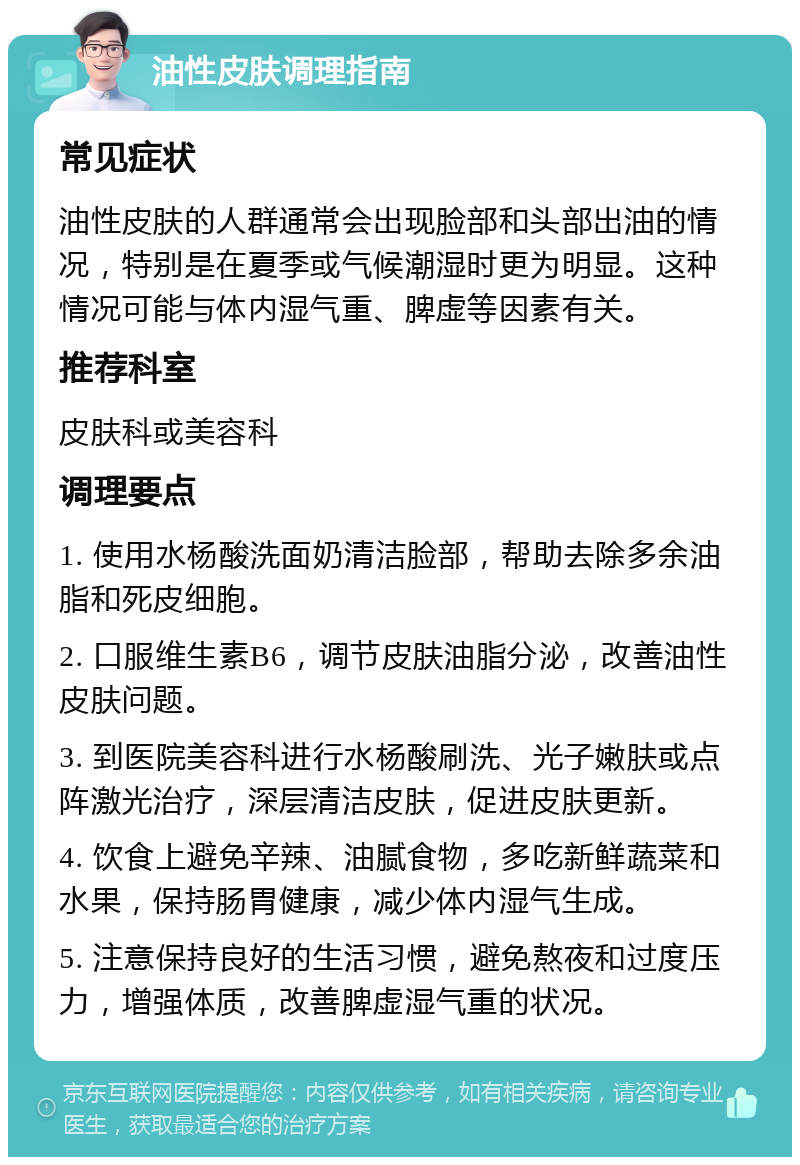 油性皮肤调理指南 常见症状 油性皮肤的人群通常会出现脸部和头部出油的情况，特别是在夏季或气候潮湿时更为明显。这种情况可能与体内湿气重、脾虚等因素有关。 推荐科室 皮肤科或美容科 调理要点 1. 使用水杨酸洗面奶清洁脸部，帮助去除多余油脂和死皮细胞。 2. 口服维生素B6，调节皮肤油脂分泌，改善油性皮肤问题。 3. 到医院美容科进行水杨酸刷洗、光子嫩肤或点阵激光治疗，深层清洁皮肤，促进皮肤更新。 4. 饮食上避免辛辣、油腻食物，多吃新鲜蔬菜和水果，保持肠胃健康，减少体内湿气生成。 5. 注意保持良好的生活习惯，避免熬夜和过度压力，增强体质，改善脾虚湿气重的状况。