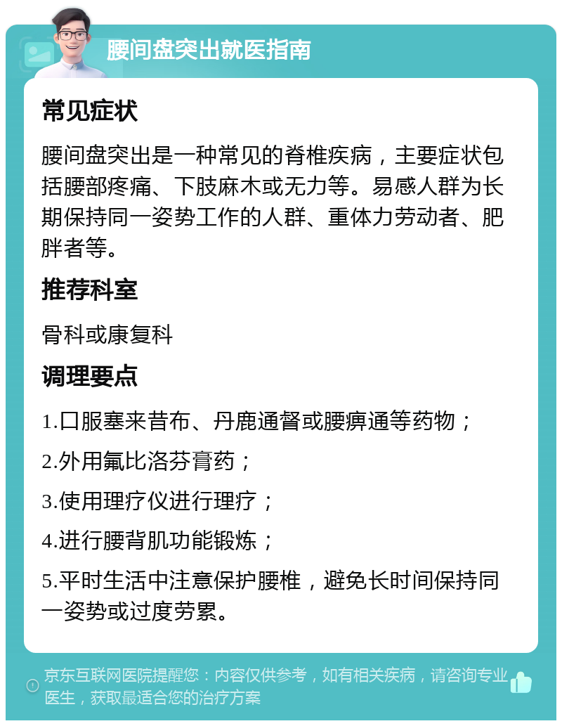 腰间盘突出就医指南 常见症状 腰间盘突出是一种常见的脊椎疾病，主要症状包括腰部疼痛、下肢麻木或无力等。易感人群为长期保持同一姿势工作的人群、重体力劳动者、肥胖者等。 推荐科室 骨科或康复科 调理要点 1.口服塞来昔布、丹鹿通督或腰痹通等药物； 2.外用氟比洛芬膏药； 3.使用理疗仪进行理疗； 4.进行腰背肌功能锻炼； 5.平时生活中注意保护腰椎，避免长时间保持同一姿势或过度劳累。